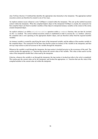 class TclClass (Section 3.5) deﬁned that identiﬁes the appropriate class hierarchy to the interpreter. The appropriate method
execution context can therefore be created in one of two ways.

An implicit solution occurs whenever a new TclObject is created within the interpreter. This sets up the method execution
context within the interpreter. When the compiled shadow object of the interpreted TclObject is created, the constructor for
that compiled object can bind its member variables of that object to interpreted instance variables in the context of the newly
created interpreted object.

An explicit solution is to deﬁne a bind-variables operation within a command function, that can then be invoked
via the cmd method. The correct method execution context is established in order to execute the cmd method. Likewise,
the compiled code is now operating on the appropriate shadow object, and can therefore safely bind the required member
variables.

An instance variable is created by specifying the name of the interpreted variable, and the address of the member variable in
the compiled object. The constructor for the base class InstVar creates an instance of the variable in the interpreter, and then
sets up a trap routine to catch all accesses to the variable through the interpreter.

Whenever the variable is read through the interpreter, the trap routine is invoked just prior to the occurrence of the read. The
routine invokes the appropriate get function that returns the current value of the variable. This value is then used to set the
value of the interpreted variable that is then read by the interpreter.

Likewise, whenever the variable is set through the interpreter, the trap routine is invoked just after to the write is completed.
The routine gets the current value set by the interpreter, and invokes the appropriate set function that sets the value of the
compiled member to the current value set within the interpreter.




                                                               36
 