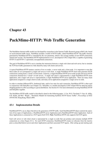 Chapter 43

PackMime-HTTP: Web Trafﬁc Generation

The PackMime Internet trafﬁc model was developed by researchers in the Internet Trafﬁc Research group at Bell Labs, based
on recent Internet trafﬁc traces. PackMime includes a model of HTTP trafﬁc, called PackMime-HTTP. The trafﬁc intensity
generated by PackMime-HTTP is controlled by the rate parameter, which is the average number of new HTTP connections
started each second. The PackMime-HTTP implementation in ns-2, developed at UNC-Chapel Hill, is capable of generating
HTTP/1.0 and HTTP/1.1 (persistent, non-pipelined) connections.

The goal of PackMime-HTTP is not to simulate the interaction between a single web client and web server, but to simulate
the TCP-level trafﬁc generated on a link shared by many web clients and servers.

A typical PackMime-HTTP instance consists of two ns nodes: a server node and a client node. It is important to note that
these nodes do not correspond to a single web server or web client. A single PackMime-HTTP client node generates HTTP
connections coming from a “cloud” of web clients. Likewise, a single PackMime-HTTP server node accepts and serves HTTP
connections destined for a “cloud” of web servers. A single web client is represented by a single PackMime-HTTP client
application, and a single web server is represented by a single PackMime-HTTP server application. There are many client
applications assigned to a single client ns node, and many server applications assigned to a single server ns node.

In order to simulate different RTTs, bottleneck links, and/or loss rates for each connection, PackMime-HTTP is often used
in conjunction with DelayBox (see Chapter 22). DelayBox is a module developed at UNC-Chapel Hill for delaying and/or
dropping packets in a ﬂow according to a given distribution. See Section 43.3 for more information on using PackMime-HTTP
and DelayBox together.

The PackMime HTTP trafﬁc model is described in detail in the following paper: J. Cao, W.S. Cleveland, Y. Gao, K. Jeffay,
F.D. Smith, and M.C. Weigle , “Stochastic Models for Generating Synthetic HTTP Source Trafﬁc”, Proceedings of IEEE
INFOCOM, Hong Kong, March 2004.



43.1 Implementation Details

PackMimeHTTP is an ns object that drives the generation of HTTP trafﬁc. Each PackMimeHTTP object controls the opera-
tion of two types of Applications, a PackMimeHTTP server Application and a PackMimeHTTP client Application. Each of
these Applications is connected to a TCP Agent (Full-TCP). Note: PackMime-HTTP only supports Full-TCP agents.

Each web server or web client cloud is represented by a single ns node that can produce and consume multiple HTTP
connections at a time (Figure 43.1). For each HTTP connection, PackMimeHTTP creates (or allocates from the inactive
pool, as described below) server and client Applications and their associated TCP Agents. After setting up and starting each

                                                            369
 