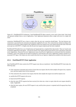 PackMime
                                     client cloud                         server cloud
                                      (ns node)                            (ns node)




                                   client Applications                server Applications
                                       and Agents                         and Agents




Figure 43.1: PackMimeHTTP Architecture. Each PackMimeHTTP object controls a server and a client cloud. Each cloud
can represent multiple client or server Applications. Each Application represents either a single web server or a single web
client.


connection, PackMimeHTTP sets a timer to expire when the next new connection should begin. The time between new
connections is governed by the connection rate parameter supplied by the user. New connections are started according to the
connection arrival times without regard to the completion of previous requests, but a new request between the same client and
server pair (as with HTTP 1.1) begins only after the previous request-response pair has been completed.

PackMimeHTTP handles the re-use of Applications and Agents that have completed their data transfer. There are 5 pools used
to maintain Applications and Agents – one pool for inactive TCP Agents and one pool each for active and inactive client and
server Applications. The pools for active Applications ensure that all active Applications are destroyed when the simulation
is ﬁnished. Active TCP Agents do not need to be placed in a pool because each active Application contains a pointer to its
associated TCP Agent. New objects are only created when there are no Agents or Applications available in the inactive pools.



43.1.1 PackMimeHTTP Client Application

Each PackMimeHTTP client controls the HTTP request sizes that are transferred. Each PackMimeHTTP client takes the
following steps:


   • if the connection is persistent and consists of more than one request, then the client samples all request sizes, response
     sizes, and inter-request times for the connection
   • if the connection only consists of one request, then the client samples the request size and the response size
   • send the ﬁrst HTTP request to the server
   • listen for the HTTP response
   • when the entire HTTP response has been received, the client sets a timer to expire when the next request should be
     made, if applicable
   • when the timer expires, the next HTTP request is sent, and the above process is repeated until all requests have been
     completed




                                                             370
 