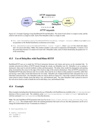 HTTP responses

                       web                                                              web
                      clients                                                          servers
                                         DelayBox                  DelayBox

                                                 HTTP requests
Figure 43.2: Example Topology Using PackMimeHTTP and DelayBox. The cloud of web clients is a single ns node, and the
cloud of web servers is a single ns node. Each of the DelayBox nodes is a single ns node.


   • $ns [new RandomVariable/PackMimeHTTPServerDelay <shape> <scale>], where shape and scale
     are paramters to the Weibull distribution to determine server delay.
   • $ns [RandomVariable/PackMimeHTTPXmit <rate> <type>], where type is 0 for client-side delays
     and 1 for server-side delays. Note: This random variable is only used in conjunction with DelayBox. It returns 1/2 of
     the actual delay because it is meant to be used with 2 DelayBox nodes, each of which should delay the packets for 1/2
     of the actual delay.



43.3 Use of DelayBox with PackMime-HTTP

PackMimeHTTP uses ns to model the TCP-level interaction between web clients and servers on the simulated link. To
simulate network-level effects of HTTP transfer through the clouds, use DelayBox (see 22). DelayBox is an ns analog to
dummynet, often used in network testbeds to delay and drop packets. The delay times model the propagation and queuing
delay incurred from the source to the edge of the cloud (or edge of the cloud to destination). Since all HTTP connections in
PackMimeHTTP take place between only two ns nodes, there must be an ns object to delay packets in each ﬂow, rather than
just having a static delay on the link between the two nodes. DelayBox also models bottleneck links and packet loss on an
individual connection basis. Two DelayBox nodes are used as shown in Figure 43.3. One node is placed in front of the web
client cloud ns node to handle client-side delays, loss, and bottleneck links. The other DelayBox node is placed in front of
the web server cloud ns node to handle the server-side delays, loss, and bottleneck links.



43.4 Example

More examples (including those that demonstrate the use of DelayBox with PackMime) are available in the tcl/ex/packmime/
directory of the ns source code. The validation script test-suite-packmime.tcl is in tcl/test/ and can be run
with the command test-all-packmime from that directory.

Note: The only PackMime-HTTP parameters that must be set are rate, client, server, flow_arrive, req_size,
and rsp_size. The example below shows the minimal parameters that need to be set, but other parameters can be set to
change the default behavior (see “Commands at a Glance”).


# test-packmime.tcl

# useful constants
set CLIENT 0
set SERVER 1


                                                            372
 