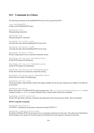 43.5 Commands at a Glance

The following commands on the PackMimeHTTP class can be accessed from OTcl:

[new PackMimeHTTP]
Creates a new PackMimeHTTP object.

$packmime start
Start generating connections

$packmime stop
Stop generating new connections

$packmime set-client <node>
Associates the node with the PackMimeHTTP client cloud

$packmime set-server <node>
Associates the node with the PackMimeHTTP server cloud

$packmime set-rate <float>
Set the average number of new connections started per second

$packmime set-req_size <RandomVariable>
Set the HTTP request size distribution

$packmime set-rsp_size <RandomVariable>
Set the HTTP response size distribution

$packmime set-flow_arrive <RandomVariable>
Set the time between two consecutive connections starting

$packmime set-server_delay <RandomVariable>
Set the web server delay for fetching pages

$packmime set-run <int>
Set the run number so that the RNGs used for the random variables will use the same substream (see Chapter 25 on RNG for
more details).

$packmime get-pairs
Return the number of completed HTTP request-response pairs. See tcl/ex/packmime/pm-end-pairs.tcl for an
example of using get-pairs to end the simulation after a certain number of pairs have completed.

$packmime set-TCP <protocol>
Sets the TCP type (Reno, Newreno, or Sack) for all connections in the client and server clouds - Reno is the default

HTTP/1.1-Speciﬁc Commands

$packmime set-http-1.1
Use HTTP/1.1 distributions for persistent connections instead of HTTP/1.0.

$packmime no-pm-persistent-reqsz
By default, PackMime-HTTP sets all request sizes in a persistent connection to be the same. This option turns that behavior
off and samples a new request size from the request size distribution for each request in a persistent connection.


                                                            374
 