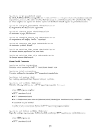 $packmime no-pm-persistent-rspsz
By default, PackMime-HTTP uses an algorithm (see PackMimeHTTPPersistRspSizeRandomVariable::value()
in packmime_ranvar.h for details) for setting the response sizes in a persistent connection. This option turns that behav-
ior off and samples a new response size from the response size distribution for each response in a persistent connection.

$packmime set-prob_persistent <RandomVariable>
Set the probability that the connection is persistent

$packmime set-num_pages <RandomVariable>
Set the number of pages per connection

$packmime set-prob_single_obj <RandomVariable>
Set the probability that the page contains a single object

$packmime set-objs_per_page <RandomVariable>
Set the number of objects per page

$packmime set-time_btwn_pages <RandomVariable>
Set the time between page requests (i.e., think time)

$packmime set-time_btwn_objs <RandomVariable>
Set the time between object requests

Output-Speciﬁc Commands

$packmime active-connections
Output the current number of active HTTP connections to standard error

$packmime total-connections
Output the total number of completed HTTP connections to standard error

$packmime set-warmup <int>
Sets what time output should start. Only used with set outfile.

$packmime set-outfile <filename>
Output the following ﬁelds (one line per HTTP request-reponse pair) to filename:


   • time HTTP response completed
   • HTTP request size (bytes)
   • HTTP response size (bytes)
   • HTTP response time (ms) – time between client sending HTTP request and client receiving complete HTTP response
   • source node and port identiﬁer
   • number of active connections at the time this HTTP request-response pair completed


$packmime set-filesz-outfile <filename>
Right after sending a response, output the following ﬁelds (one line per HTTP request-repons