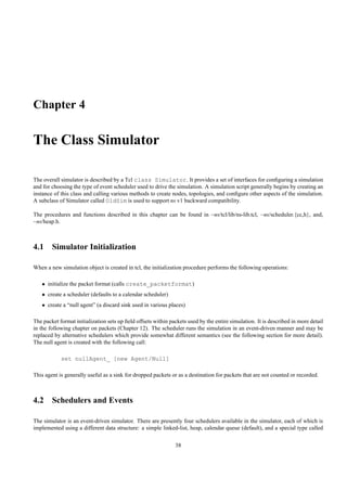 Chapter 4

The Class Simulator

The overall simulator is described by a Tcl class Simulator. It provides a set of interfaces for conﬁguring a simulation
and for choosing the type of event scheduler used to drive the simulation. A simulation script generally begins by creating an
instance of this class and calling various methods to create nodes, topologies, and conﬁgure other aspects of the simulation.
A subclass of Simulator called OldSim is used to support ns v1 backward compatibility.

The procedures and functions described in this chapter can be found in ~ns/tcl/lib/ns-lib.tcl, ~ns/scheduler.{cc,h}, and,
~ns/heap.h.



4.1 Simulator Initialization

When a new simulation object is created in tcl, the initialization procedure performs the following operations:

   • initialize the packet format (calls create_packetformat)
   • create a scheduler (defaults to a calendar scheduler)
   • create a “null agent” (a discard sink used in various places)

The packet format initialization sets up ﬁeld offsets within packets used by the entire simulation. It is described in more detail
in the following chapter on packets (Chapter 12). The scheduler runs the simulation in an event-driven manner and may be
replaced by alternative schedulers which provide somewhat different semantics (see the following section for more detail).
The null agent is created with the following call:

            set nullAgent_ [new Agent/Null]

This agent is generally useful as a sink for dropped packets or as a destination for packets that are not counted or recorded.



4.2 Schedulers and Events

The simulator is an event-driven simulator. There are presently four schedulers available in the simulator, each of which is
implemented using a different data structure: a simple linked-list, heap, calendar queue (default), and a special type called

                                                               38
 