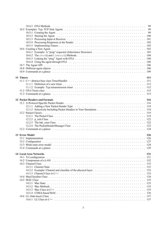 10.4.3 OTcl Methods . . . . . . . . . . . . . . . . . . . .                                                .   .   .   .   .   .   .   .   .   .   .   .   .   .   .   .   .   .   .   .   .   .   .   .   .   .    99
   10.5 Examples: Tcp, TCP Sink Agents . . . . . . . . . . . . . .                                                 .   .   .   .   .   .   .   .   .   .   .   .   .   .   .   .   .   .   .   .   .   .   .   .   .   .    99
        10.5.1 Creating the Agent . . . . . . . . . . . . . . . . . .                                              .   .   .   .   .   .   .   .   .   .   .   .   .   .   .   .   .   .   .   .   .   .   .   .   .   .    99
        10.5.2 Starting the Agent . . . . . . . . . . . . . . . . . .                                              .   .   .   .   .   .   .   .   .   .   .   .   .   .   .   .   .   .   .   .   .   .   .   .   .   .   100
        10.5.3 Processing Input at Receiver . . . . . . . . . . . . .                                              .   .   .   .   .   .   .   .   .   .   .   .   .   .   .   .   .   .   .   .   .   .   .   .   .   .   101
        10.5.4 Processing Responses at the Sender . . . . . . . . .                                                .   .   .   .   .   .   .   .   .   .   .   .   .   .   .   .   .   .   .   .   .   .   .   .   .   .   102
        10.5.5 Implementing Timers . . . . . . . . . . . . . . . . .                                               .   .   .   .   .   .   .   .   .   .   .   .   .   .   .   .   .   .   .   .   .   .   .   .   .   .   103
   10.6 Creating a New Agent . . . . . . . . . . . . . . . . . . . . .                                             .   .   .   .   .   .   .   .   .   .   .   .   .   .   .   .   .   .   .   .   .   .   .   .   .   .   103
        10.6.1 Example: A “ping” requestor (Inheritance Structure)                                                 .   .   .   .   .   .   .   .   .   .   .   .   .   .   .   .   .   .   .   .   .   .   .   .   .   .   103
        10.6.2 The recv() and timeout() Methods . . . . . . . .                                                    .   .   .   .   .   .   .   .   .   .   .   .   .   .   .   .   .   .   .   .   .   .   .   .   .   .   104
        10.6.3 Linking the “ping” Agent with OTcl . . . . . . . . .                                                .   .   .   .   .   .   .   .   .   .   .   .   .   .   .   .   .   .   .   .   .   .   .   .   .   .   104
        10.6.4 Using the agent through OTcl . . . . . . . . . . . .                                                .   .   .   .   .   .   .   .   .   .   .   .   .   .   .   .   .   .   .   .   .   .   .   .   .   .   106
   10.7 The Agent API . . . . . . . . . . . . . . . . . . . . . . . .                                              .   .   .   .   .   .   .   .   .   .   .   .   .   .   .   .   .   .   .   .   .   .   .   .   .   .   106
   10.8 Different agent objects . . . . . . . . . . . . . . . . . . . .                                            .   .   .   .   .   .   .   .   .   .   .   .   .   .   .   .   .   .   .   .   .   .   .   .   .   .   106
   10.9 Commands at a glance . . . . . . . . . . . . . . . . . . . .                                               .   .   .   .   .   .   .   .   .   .   .   .   .   .   .   .   .   .   .   .   .   .   .   .   .   .   109

11 Timers                                                                                                                                                                                                                  111
   11.1 C++ abstract base class TimerHandler . . .                             .   .   .   .   .   .   .   .   .   .   .   .   .   .   .   .   .   .   .   .   .   .   .   .   .   .   .   .   .   .   .   .   .   .   .   111
        11.1.1 Deﬁnition of a new timer . . . . . .                            .   .   .   .   .   .   .   .   .   .   .   .   .   .   .   .   .   .   .   .   .   .   .   .   .   .   .   .   .   .   .   .   .   .   .   112
        11.1.2 Example: Tcp retransmission timer                               .   .   .   .   .   .   .   .   .   .   .   .   .   .   .   .   .   .   .   .   .   .   .   .   .   .   .   .   .   .   .   .   .   .   .   112
   11.2 OTcl Timer class . . . . . . . . . . . . . .                           .   .   .   .   .   .   .   .   .   .   .   .   .   .   .   .   .   .   .   .   .   .   .   .   .   .   .   .   .   .   .   .   .   .   .   115
   11.3 Commands at a glance . . . . . . . . . . .                             .   .   .   .   .   .   .   .   .   .   .   .   .   .   .   .   .   .   .   .   .   .   .   .   .   .   .   .   .   .   .   .   .   .   .   115

12 Packet Headers and Formats                                                                                                                                                                                              116
   12.1 A Protocol-Speciﬁc Packet Header . . . . . . . . . . . . . . . .                                                   .   .   .   .   .   .   .   .   .   .   .   .   .   .   .   .   .   .   .   .   .   .   .   .   116
        12.1.1 Adding a New Packet Header Type . . . . . . . . . . .                                                       .   .   .   .   .   .   .   .   .   .   .   .   .   .   .   .   .   .   .   .   .   .   .   .   118
        12.1.2 Selectively Including Packet Headers in Your Simulation                                                     .   .   .   .   .   .   .   .   .   .   .   .   .   .   .   .   .   .   .   .   .   .   .   .   118
   12.2 Packet Classes . . . . . . . . . . . . . . . . . . . . . . . . . . .                                               .   .   .   .   .   .   .   .   .   .   .   .   .   .   .   .   .   .   .   .   .   .   .   .   119
        12.2.1 The Packet Class . . . . . . . . . . . . . . . . . . . . .                                                  .   .   .   .   .   .   .   .   .   .   .   .   .   .   .   .   .   .   .   .   .   .   .   .   119
        12.2.2 p_info Class . . . . . . . . . . . . . . . . . . . . . . .                                                  .   .   .   .   .   .   .   .   .   .   .   .   .   .   .   .   .   .   .   .   .   .   .   .   122
        12.2.3 The hdr_cmn Class . . . . . . . . . . . . . . . . . . . .                                                   .   .   .   .   .   .   .   .   .   .   .   .   .   .   .   .   .   .   .   .   .   .   .   .   122
        12.2.4 The PacketHeaderManager Class . . . . . . . . . . . .                                                       .   .   .   .   .   .   .   .   .   .   .   .   .   .   .   .   .   .   .   .   .   .   .   .   123
   12.3 Commands at a glance . . . . . . . . . . . . . . . . . . . . . .                                                   .   .   .   .   .   .   .   .   .   .   .   .   .   .   .   .   .   .   .   .   .   .   .   .   124

13 Error Model                                                                                                                                                                                                             126
   13.1 Implementation . . . .     .   .   .   .   .   .   .   .   .   .   .   .   .   .   .   .   .   .   .   .   .   .   .   .   .   .   .   .   .   .   .   .   .   .   .   .   .   .   .   .   .   .   .   .   .   .   126
   13.2 Conﬁguration . . . . .     .   .   .   .   .   .   .   .   .   .   .   .   .   .   .   .   .   .   .   .   .   .   .   .   .   .   .   .   .   .   .   .   .   .   .   .   .   .   .   .   .   .   .   .   .   .   127
   13.3 Multi-state error model    .   .   .   .   .   .   .   .   .   .   .   .   .   .   .   .   .   .   .   .   .   .   .   .   .   .   .   .   .   .   .   .   .   .   .   .   .   .   .   .   .   .   .   .   .   .   128
   13.4 Commands at a glance       .   .   .   .   .   .   .   .   .   .   .   .   .   .   .   .   .   .   .   .   .   .   .   .   .   .   .   .   .   .   .   .   .   .   .   .   .   .   .   .   .   .   .   .   .   .   129

14 Local Area Networks                                                                                                                                                                                                     131
   14.1 Tcl conﬁguration . . . . . . . . . . . . . . . . . . . . . . .                                             .   .   .   .   .   .   .   .   .   .   .   .   .   .   .   .   .   .   .   .   .   .   .   .   .   .   131
   14.2 Components of a LAN . . . . . . . . . . . . . . . . . . . .                                                .   .   .   .   .   .   .   .   .   .   .   .   .   .   .   .   .   .   .   .   .   .   .   .   .   .   132
   14.3 Channel Class . . . . . . . . . . . . . . . . . . . . . . . . .                                            .   .   .   .   .   .   .   .   .   .   .   .   .   .   .   .   .   .   .   .   .   .   .   .   .   .   133
        14.3.1 Channel State . . . . . . . . . . . . . . . . . . . . .                                             .   .   .   .   .   .   .   .   .   .   .   .   .   .   .   .   .   .   .   .   .   .   .   .   .   .   133
        14.3.2 Example: Channel and classiﬁer of the physical layer                                                .   .   .   .   .   .   .   .   .   .   .   .   .   .   .   .   .   .   .   .   .   .   .   .   .   .   133
        14.3.3 Channel Class in C++ . . . . . . . . . . . . . . . .                                                .   .   .   .   .   .   .   .   .   .   .   .   .   .   .   .   .   .   .   .   .   .   .   .   .   .   133
   14.4 MacClassiﬁer Class . . . . . . . . . . . . . . . . . . . . . .                                             .   .   .   .   .   .   .   .   .   .   .   .   .   .   .   .   .   .   .   .   .   .   .   .   .   .   134
   14.5 MAC Class . . . . . . . . . . . . . . . . . . . . . . . . . .                                              .   .   .   .   .   .   .   .   .   .   .   .   .   .   .   .   .   .   .   .   .   .   .   .   .   .   135
        14.5.1 Mac State . . . . . . . . . . . . . . . . . . . . . . .                                             .   .   .   .   .   .   .   .   .   .   .   .   .   .   .   .   .   .   .   .   .   .   .   .   .   .   135
        14.5.2 Mac Methods . . . . . . . . . . . . . . . . . . . . .                                               .   .   .   .   .   .   .   .   .   .   .   .   .   .   .   .   .   .   .   .   .   .   .   .   .   .   135
        14.5.3 Mac Class in C++ . . . . . . . . . . . . . . . . . .                                                .   .   .   .   .   .   .   .   .   .   .   .   .   .   .   .   .   .   .   .   .   .   .   .   .   .   135
        14.5.4 CSMA-based MAC . . . . . . . . . . . . . . . . . .                                                  .   .   .   .   .   .   .   .   .   .   .   .   .   .   .   .   .   .   .   .   .   .   .   .   .   .   136
   14.6 LL (link-layer) Class . . . . . . . . . . . . . . . . . . . . .                                            .   .   .   .   .   .   .   .   .   .   .   .   .   .   .   .   .   .   .   .   .   .   .   .   .   .   137
        14.6.1 LL Class in C++ . . . . . . . . . . . . . . . . . . .                                               .   .   .   .   .   .   .   .   .   .   .   .   .   .   .   .   .   .   .   .   .   .   .   .   .   .   137


                                                                                               3
 