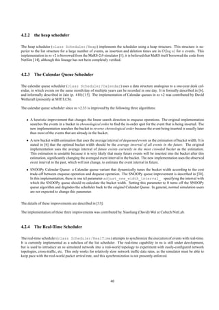 4.2.2 the heap scheduler

The heap scheduler (class Scheduler/Heap) implements the scheduler using a heap structure. This structure is su-
perior to the list structure for a large number of events, as insertion and deletion times are in O(log n) for n events. This
implementation in ns v2 is borrowed from the MaRS-2.0 simulator [1]; it is believed that MaRS itself borrowed the code from
NetSim [14], although this lineage has not been completely veriﬁed.



4.2.3 The Calendar Queue Scheduler

The calendar queue scheduler (class Scheduler/Calendar) uses a data structure analogous to a one-year desk cal-
endar, in which events on the same month/day of multiple years can be recorded in one day. It is formally described in [6],
and informally described in Jain (p. 410) [15]. The implementation of Calendar queues in ns v2 was contributed by David
Wetherall (presently at MIT/LCS).

The calendar queue scheduler since ns v2.33 is improved by the following three algorithms:


   • A heuristic improvement that changes the linear search direction in enqueue operations. The original implementation
     searches the events in a bucket in chronological order to ﬁnd the in-order spot for the event that is being inserted. The
     new implementation searches the bucket in reverse chronological order because the event being inserted is usually later
     than most of the events that are already in the bucket.
   • A new bucket width estimation that uses the average interval of dequeued events as the estimation of bucket width. It is
     stated in [6] that the optimal bucket width should be the average inverval of all events in the future. The original
     implementation uses the average interval of future events currently in the most crowded bucket as the estimation.
     This estimation is unstable because it is very likely that many future events will be inserted into the bucket after this
     estimation, signiﬁcantly changing the averaged event interval in the bucket. The new implementation uses the observed
     event interval in the past, which will not change, to estimate the event interval in future.
   • SNOOPy Calendar Queue: a Calendar queue variant that dynamically tunes the bucket width according to the cost
     trade-off between enqueue operation and dequeue operation. The SNOOPy queue improvement is described in [30].
     In this implementation, there is one tcl parameter adjust_new_width_interval_ specifying the interval with
     which the SNOOPy queue should re-calculate the bucket width. Setting this parameter to 0 turns off the SNOOPy
     queue algorithm and degrades the scheduler back to the original Calendar Queue. In general, normal simulation users
     are not expected to change this parameter.


The details of these improvements are described in [33].

The implementation of these three improvements was contributed by Xiaoliang (David) Wei at Caltech/NetLab.



4.2.4 The Real-Time Scheduler

The real-time scheduler (class Scheduler/RealTime) attempts to synchronize the execution of events with real-time.
It is currently implemented as a subclass of the list scheduler. The real-time capability in ns is still under development,
but is used to introduce an ns simulated network into a real-world topology to experiment with easily-conﬁgured network
topologies, cross-trafﬁc, etc. This only works for relatively slow network trafﬁc data rates, as the simulator must be able to
keep pace with the real-world packet arrival rate, and this synchronization is not presently enforced.




                                                             40
 