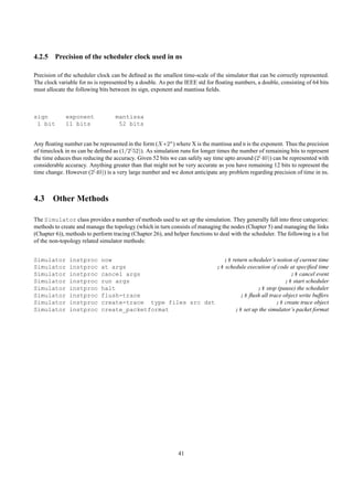 4.2.5 Precision of the scheduler clock used in ns

Precision of the scheduler clock can be deﬁned as the smallest time-scale of the simulator that can be correctly represented.
The clock variable for ns is represented by a double. As per the IEEE std for ﬂoating numbers, a double, consisting of 64 bits
must allocate the following bits between its sign, exponent and mantissa ﬁelds.



sign         exponent              mantissa
 1 bit       11 bits                52 bits


Any ﬂoating number can be represented in the form (X ∗2n) where X is the mantissa and n is the exponent. Thus the precision
of timeclock in ns can be deﬁned as (1/2( 52)). As simulation runs for longer times the number of remaining bits to represent
the time educes thus reducing the accuracy. Given 52 bits we can safely say time upto around (2( 40)) can be represented with
considerable accuracy. Anything greater than that might not be very accurate as you have remaining 12 bits to represent the
time change. However (2( 40)) is a very large number and we donot anticipate any problem regarding precision of time in ns.



4.3 Other Methods

The Simulator class provides a number of methods used to set up the simulation. They generally fall into three categories:
methods to create and manage the topology (which in turn consists of managing the nodes (Chapter 5) and managing the links
(Chapter 6)), methods to perform tracing (Chapter 26), and helper functions to deal with the scheduler. The following is a list
of the non-topology related simulator methods:


Simulator      instproc      now                               ;# return scheduler’s notion of current time
Simulator      instproc      at args                         ;# schedule execution of code at speciﬁed time
Simulator      instproc      cancel args                                                   ;# cancel event
Simulator      instproc      run args                                                    ;# start scheduler
Simulator      instproc      halt                                            ;# stop (pause) the scheduler
Simulator      instproc      flush-trace                              ;# ﬂush all trace object write buffers
Simulator      instproc      create-trace type files src dst                         ;# create trace object
Simulator      instproc      create_packetformat                    ;# set up the simulator’s packet format




                                                              41
 