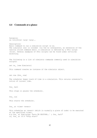 4.4 Commands at a glance




Synopsis:
ns <otclfile> <arg> <arg>..

Description:
Basic command to run a simulation script in ns.
The simulator (ns) is invoked via the ns interpreter, an extension of the
vanilla otclsh command shell. A simulation is defined by a OTcl script
(file). Several examples of OTcl scripts can be found under ns/tcl/ex
directory.


The following is a list of simulator commands commonly used in simulation
scripts:

set ns_ [new Simulator]

This command creates an instance of the simulator object.


set now [$ns_ now]

The scheduler keeps track of time in a simulation. This returns scheduler’s
notion of current time.


$ns_ halt

This stops or pauses the scheduler.


$ns_ run

This starts the scheduler.


$ns_ at <time> <event>

This schedules an <event> (which is normally a piece of code) to be executed
at the specified <time>.
e.g $ns_ at $opt(stop) "puts ¨S EXITING..¨ ; $ns_ halt"
                             N
or, $ns_ at 10.0 "$ftp start"




                                        42
 