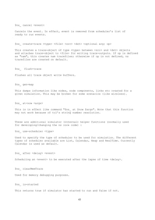 $ns_ cancel <event>

Cancels the event. In effect, event is removed from scheduler’s list of
ready to run events.


$ns_ create-trace <type> <file> <src> <dst> <optional arg: op>

This creates a trace-object of type <type> between <src> and <dst> objects
and attaches trace-object to <file> for writing trace-outputs. If op is defined
as "nam", this creates nam tracefiles; otherwise if op is not defined, ns
tracefiles are created on default.


$ns_   flush-trace

Flushes all trace object write buffers.


$ns_ gen-map

This dumps information like nodes, node components, links etc created for a
given simulation. This may be broken for some scenarios (like wireless).


$ns_ at-now <args>

This is in effect like command "$ns_ at $now $args". Note that this function
may not work because of tcl’s string number resolution.


These are additional simulator (internal) helper functions (normally used
for developing/changing the ns core code) :

$ns_ use-scheduler <type>

Used to specify the type of scheduler to be used for simulation. The different
types of scheduler available are List, Calendar, Heap and RealTime. Currently
Calendar is used as default.


$ns_ after <delay> <event>

Scheduling an <event> to be executed after the lapse of time <delay>.


$ns_ clearMemTrace

Used for memory debugging purposes.


$ns_ is-started

This returns true if simulator has started to run and false if not.


                                          43
 