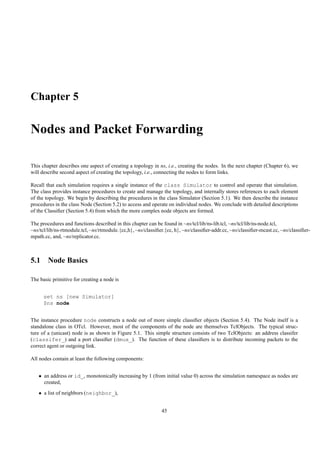 Chapter 5

Nodes and Packet Forwarding

This chapter describes one aspect of creating a topology in ns, i.e., creating the nodes. In the next chapter (Chapter 6), we
will describe second aspect of creating the topology, i.e., connecting the nodes to form links.

Recall that each simulation requires a single instance of the class Simulator to control and operate that simulation.
The class provides instance procedures to create and manage the topology, and internally stores references to each element
of the topology. We begin by describing the procedures in the class Simulator (Section 5.1). We then describe the instance
procedures in the class Node (Section 5.2) to access and operate on individual nodes. We conclude with detailed descriptions
of the Classiﬁer (Section 5.4) from which the more complex node objects are formed.

The procedures and functions described in this chapter can be found in ~ns/tcl/lib/ns-lib.tcl, ~ns/tcl/lib/ns-node.tcl,
~ns/tcl/lib/ns-rtmodule.tcl, ~ns/rtmodule.{cc,h}, ~ns/classiﬁer.{cc, h}, ~ns/classiﬁer-addr.cc, ~ns/classiﬁer-mcast.cc, ~ns/classiﬁer-
mpath.cc, and, ~ns/replicator.cc.



5.1 Node Basics

The basic primitive for creating a node is


      set ns [new Simulator]
      $ns node


The instance procedure node constructs a node out of more simple classiﬁer objects (Section 5.4). The Node itself is a
standalone class in OTcl. However, most of the components of the node are themselves TclObjects. The typical struc-
ture of a (unicast) node is as shown in Figure 5.1. This simple structure consists of two TclObjects: an address classifer
(classifer_) and a port classiﬁer (dmux_). The function of these classiﬁers is to distribute incoming packets to the
correct agent or outgoing link.

All nodes contain at least the following components:


   • an address or id_, monotonically increasing by 1 (from initial value 0) across the simulation namespace as nodes are
     created,
   • a list of neighbors (neighbor_),


                                                              45
 