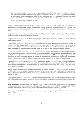 The Node instance variable, entry_, stores the reference this element. For unicast nodes, this is the address classiﬁer
        that looks at the higher bits of the destination address. The instance variable, classifier_ contains the reference
        to this classiﬁer. However, for multicast nodes, the entry point is the switch_ which looks at the ﬁrst bit to decide
        whether it should forward the packet to the unicast classiﬁer, or the multicast classiﬁer as appropriate.
   2. $node reset will reset all agents at the node.


Address and Port number management The procedure $node id returns the node number of the node. This number
is automatically incremented and assigned to each node at creation by the class Simulator method, $ns node.The class
Simulator also stores an instance variable array1 , Node_, indexed by the node id, and contains a reference to the node with
that id.

The procedure $node agent port returns the handle of the agent at the speciﬁed port. If no agent at the speciﬁed port
number is available, the procedure returns the null string.

The procedure alloc-port returns the next available port number. It uses an instance variable, np_, to track the next
unallocated port number.

The procedures, add-route and add-routes, are used by unicast routing (Chapter 30) to add routes to populate the
classifier_ The usage syntax is $node add-route destination id TclObject . TclObject is the
entry of dmux_, the port demultiplexer at the node, if the destination id is the same as this node’s id, it is often the head of a
link to send packets for that destination to, but could also be the the entry for other classiﬁers or types of classiﬁers.

$node add-routes destination id TclObjects is used to add multiple routes to the same destination that
must be used simultaneously in round robin manner to spread the bandwidth used to reach that destination across all links
equally. It is used only if the instance variable multiPath_ is set to 1, and detailed dynamic routing strategies are in effect,
and requires the use of a multiPath classiﬁer. We describe the implementation of the multiPath classiﬁer later in this chapter
(Section 5.4); however, we defer the discussion of multipath routing (Chapter 30) to the chapter on unicast routing.

The dual of add-routes{} is delete-routes{}. It takes the id, a list of TclObjects, and a reference to the simula-
tor’s nullagent. It removes the TclObjects in the list from the installed routes in the multipath classiﬁer. If the route entry
in the classiﬁer does not point to a multipath classiﬁer, the routine simply clears the entry from classifier_, and installs
the nullagent in its place.

Detailed dynamic routing also uses two additional methods: the instance procedure init-routing{} sets the instance
variable multiPath_ to be equal to the class variable of the same name. It also adds a reference to the route controller
object at that node in the instance variable, rtObject_. The procedure rtObject?{} returns the handle for the route
object at the node.

Finally, the procedure intf-changed{} is invoked by the network dynamics code if a link incident on the node changes
state. Additional details on how this procedure is used are discussed later in the chapter on network dynamics (Chapter 32).


Agent management Given an agent , the procedure attach{} will add the agent to its list of agents_, assign a port
number the agent and set its source address, set the target of the agent to be its (i.e., the node’s) entry{}, and add a pointer
to the port demultiplexer at the node (dmux_) to the agent at the corresponding slot in the dmux_ classiﬁer.

Conversely, detach{}will remove the agent from agents_, and point the agent’s target, and the entry in the node dmux_
to nullagent.
  1 i.e.,   an instance variable of a class that is also an array variable




                                                                             48
 