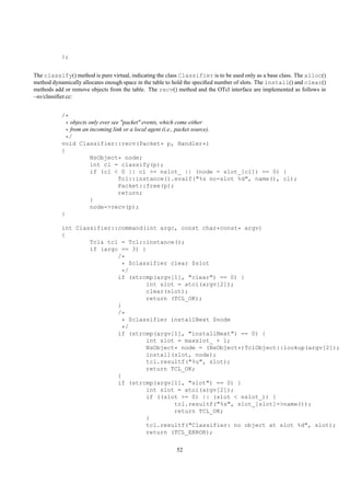 };


The classify() method is pure virtual, indicating the class Classifier is to be used only as a base class. The alloc()
method dynamically allocates enough space in the table to hold the speciﬁed number of slots. The install() and clear()
methods add or remove objects from the table. The recv() method and the OTcl interface are implemented as follows in
~ns/classiﬁer.cc:


           /*
             * objects only ever see "packet" events, which come either
             * from an incoming link or a local agent (i.e., packet source).
             */
           void Classifier::recv(Packet* p, Handler*)
           {
                        NsObject* node;
                        int cl = classify(p);
                        if (cl < 0 || cl >= nslot_ || (node = slot_[cl]) == 0) {
                                    Tcl::instance().evalf("%s no-slot %d", name(), cl);
                                    Packet::free(p);
                                    return;
                        }
                        node->recv(p);
           }

           int Classifier::command(int argc, const char*const* argv)
           {
                   Tcl& tcl = Tcl::instance();
                   if (argc == 3) {
                           /*
                             * $classifier clear $slot
                             */
                           if (strcmp(argv[1], "clear") == 0) {
                                    int slot = atoi(argv[2]);
                                    clear(slot);
                                    return (TCL_OK);
                           }
                           /*
                             * $classifier installNext $node
                             */
                           if (strcmp(argv[1], "installNext") == 0) {
                                    int slot = maxslot_ + 1;
                                    NsObject* node = (NsObject*)TclObject::lookup(argv[2]);
                                    install(slot, node);
                                    tcl.resultf("%u", slot);
                                    return TCL_OK;
                           }
                           if (strcmp(argv[1], "slot") == 0) {
                                    int slot = atoi(argv[2]);
                                    if ((slot >= 0) || (slot < nslot_)) {
                                            tcl.resultf("%s", slot_[slot]->name());
                                            return TCL_OK;
                                    }
                                    tcl.resultf("Classifier: no object at slot %d", slot);
                                    return (TCL_ERROR);


                                                         52
 