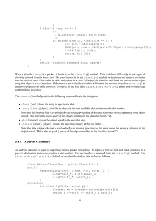 }
                         } else if (argc == 4) {
                                 /*
                                   * $classifier install $slot $node
                                   */
                                 if (strcmp(argv[1], "install") == 0) {
                                          int slot = atoi(argv[2]);
                                          NsObject* node = (NsObject*)TclObject::lookup(argv[3]);
                                          install(slot, node);
                                          return (TCL_OK);
                                 }
                         }
                         return (NsObject::command(argc, argv));
            }


When a classiﬁer recv()’s a packet, it hands it to the classify() method. This is deﬁned differently in each type of
classiﬁer derived from the base class. The usual format is for the classify() method to determine and return a slot index
into the table of slots. If the index is valid, and points to a valid TclObject, the classiﬁer will hand the packet to that object
using that object’s recv() method. If the index is not valid, the classiﬁer will invoke the instance procedure no-slot{} to
attempt to populate the table correctly. However, in the base class Classifier::no-slot{} prints and error message
and terminates execution.

The command() method provides the following instproc-likes to the interpreter:


   • clear{ slot } clears the entry in a particular slot.
   • installNext{ object } installs the object in the next available slot, and returns the slot number.
      Note that this instproc-like is overloaded by an instance procedure of the same name that stores a reference to the object
      stored. This then helps quick query of the objects installed in the classiﬁer from OTcl.
   • slot{ index } returns the object stored in the speciﬁed slot.
   • install{ index , object } installs the speciﬁed object at the slot index .
      Note that this instproc-like too is overloaded by an instance procedure of the same name that stores a reference to the
      object stored. This is also to quickly query of the objects installed in the classiﬁer from OTcl.



5.4.1 Address Classiﬁers

An address classiﬁer is used in supporting unicast packet forwarding. It applies a bitwise shift and mask operation to a
packet’s destination address to produce a slot number. The slot number is returned from the classify() method. The
class AddressClassifier (deﬁned in ~ns/classiﬁer-addr.cc) ide deﬁned as follows:


            class AddressClassifier : public Classifier {
            public:
                    AddressClassifier() : mask_(~0), shift_(0) {
                            bind("mask_", (int*)&mask_);
                            bind("shift_", &shift_);
                    }
            protected:
                    int classify(Packet *const p) {
                            IPHeader *h = IPHeader::access(p->bits());
                            return ((h->dst() >> shift_) & mask_);

                                                               53
 