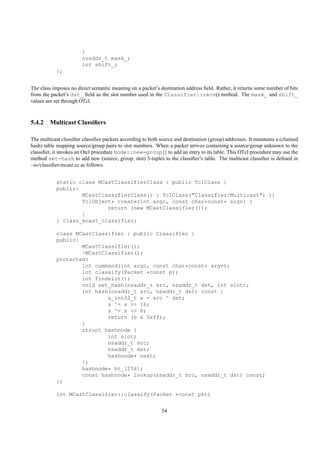 }
                        nsaddr_t mask_;
                        int shift_;
            };


The class imposes no direct semantic meaning on a packet’s destination address ﬁeld. Rather, it returns some number of bits
from the packet’s dst_ ﬁeld as the slot number used in the Classifier::recv() method. The mask_ and shift_
values are set through OTcl.



5.4.2 Multicast Classiﬁers

The multicast classiﬁer classiﬁes packets according to both source and destination (group) addresses. It maintains a (chained
hash) table mapping source/group pairs to slot numbers. When a packet arrives containing a source/group unknown to the
classiﬁer, it invokes an Otcl procedure Node::new-group{} to add an entry to its table. This OTcl procedure may use the
method set-hash to add new (source, group, slot) 3-tuples to the classiﬁer’s table. The multicast classiﬁer is deﬁned in
~ns/classiﬁer-mcast.cc as follows:


            static class MCastClassifierClass : public TclClass {
            public:
                    MCastClassifierClass() : TclClass("Classifier/Multicast") {}
                    TclObject* create(int argc, const char*const* argv) {
                            return (new MCastClassifier());
                    }
            } class_mcast_classifier;

            class MCastClassifier : public Classifier {
            public:
                    MCastClassifier();
                    ~MCastClassifier();
            protected:
                    int command(int argc, const char*const* argv);
                    int classify(Packet *const p);
                    int findslot();
                    void set_hash(nsaddr_t src, nsaddr_t dst, int slot);
                    int hash(nsaddr_t src, nsaddr_t dst) const {
                            u_int32_t s = src ^ dst;
                            s ^= s >> 16;
                            s ^= s >> 8;
                            return (s & 0xff);
                    }
                    struct hashnode {
                            int slot;
                            nsaddr_t src;
                            nsaddr_t dst;
                            hashnode* next;
                    };
                    hashnode* ht_[256];
                    const hashnode* lookup(nsaddr_t src, nsaddr_t dst) const;
            };

            int MCastClassifier::classify(Packet *const pkt)


                                                             54
 