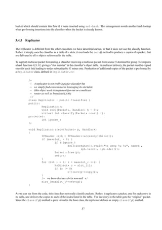 bucket which should contain this ﬂow if it were inserted using set-hash. This arrangement avoids another hash lookup
when performing insertions into the classiﬁer when the bucket is already known.



5.4.5 Replicator

The replicator is different from the other classiﬁers we have described earlier, in that it does not use the classify function.
Rather, it simply uses the classiﬁer as a table of n slots; it overloads the recv() method to produce n copies of a packet, that
are delivered to all n objects referenced in the table.

To support multicast packet forwarding, a classiﬁer receiving a multicast packet from source S destined for group G computes
a hash function h(S, G) giving a “slot number” in the classiﬁer’s object table. In multicast delivery, the packet must be copied
once for each link leading to nodes subscribed to G minus one. Production of additional copies of the packet is performed by
a Replicator class, deﬁned in replicator.cc:


            /*
             * A replicator is not really a packet classiﬁer but
             * we simply ﬁnd convenience in leveraging its slot table.
             * (this object used to implement fan-out on a multicast
             * router as well as broadcast LANs)
             */
            class Replicator : public Classifier {
            public:
                      Replicator();
                      void recv(Packet*, Handler* h = 0);
                      virtual int classify(Packet* const) {};
            protected:
                      int ignore_;
            };

            void Replicator::recv(Packet* p, Handler*)
            {
                    IPHeader *iph = IPHeader::access(p->bits());
                    if (maxslot_ < 0) {
                             if (!ignore_)
                                        Tcl::instance().evalf("%s drop %u %u", name(),
                                                    iph->src(), iph->dst());
                             Packet::free(p);
                             return;
                    }
                    for (int i = 0; i < maxslot_; ++i) {
                             NsObject* o = slot_[i];
                             if (o != 0)
                                        o->recv(p->copy());
                    }
                    /* we know that maxslot is non-null */
                    slot_[maxslot_]->recv(p);
            }


As we can see from the code, this class does not really classify packets. Rather, it replicates a packet, one for each entry in
its table, and delivers the copies to each of the nodes listed in the table. The last entry in the table gets the “original” packet.
Since the classify() method is pure virtual in the base class, the replicator deﬁnes an empty classify() method.


                                                                57
 