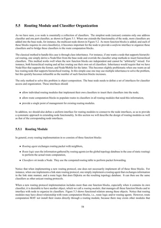 5.5 Routing Module and Classiﬁer Organization

As we have seen, a ns node is essentially a collection of classiﬁers. The simplest node (unicast) contains only one address
classiﬁer and one port classiﬁer, as shown in Figure 5.1. When one extends the functionality of the node, more classiﬁers are
added into the base node, for instance, the multicast node shown in Figure 5.2. As more function blocks is added, and each of
these blocks requires its own classiﬁer(s), it becomes important for the node to provide a uniform interface to organize these
classiﬁers and to bridge these classiﬁers to the route computation blocks.

The classical method to handle this case is through class inheritance. For instance, if one wants a node that supports hierarchi-
cal routing, one simply derive a Node/Hier from the base node and override the classiﬁer setup methods to insert hierarchical
classiﬁers. This method works well when the new function blocks are independent and cannot be “arbitrarily” mixed. For
instance, both hierarchical routing and ad hoc routing use their own set of classiﬁers. Inheritance would require that we have
Node/Hier that supports the former, and Node/Mobile for the latter. This becomes slightly problematic when one wants an ad
hoc routing node that supports hierarchical routing. In this simple case one may use multiple inheritance to solve the problem,
but this quickly becomes infeasible as the number of such function blocks increases.

The only method to solve this problem is object composition. The base node needs to deﬁne a set of interfaces for classiﬁer
access and organization. These interfaces should


   • allow individual routing modules that implement their own classiﬁers to insert their classiﬁers into the node;
   • allow route computation blocks to populate routes to classiﬁers in all routing modules that need this information,
   • provide a single point of management for existing routing modules.


In addition, we should also deﬁne a uniform interface for routing modules to connect to the node interfaces, so as to provide
a systematic approach to extending node functionality. In this section we will describe the design of routing modules as well
as that of the corresponding node interfaces.



5.5.1 Routing Module

In general, every routing implementation in ns consists of three function blocks:


   • Routing agent exchanges routing packet with neighbors,
   • Route logic uses the information gathered by routing agents (or the global topology database in the case of static routing)
     to perform the actual route computation,
   • Classiﬁers sit inside a Node. They use the computed routing table to perform packet forwarding.


Notice that when implementing a new routing protocol, one does not necessarily implement all of these three blocks. For
instance, when one implements a link state routing protocol, one simply implement a routing agent that exchanges information
in the link state manner, and a route logic that does Dijkstra on the resulting topology database. It can then use the same
classiﬁers as other unicast routing protocols.

When a new routing protocol implementation includes more than one function blocks, especially when it contains its own
classiﬁer, it is desirable to have another object, which we call a routing module, that manages all these function blocks and to
interface with node to organize its classiﬁers. Figure 5.3 shows functional relation among these objects. Notice that routing
modules may have direct relationship with route computation blocks, i.e., route logic and/or routing agents. However, route
computation MAY not install their routes directly through a routing module, because there may exists other modules that


                                                               58
 