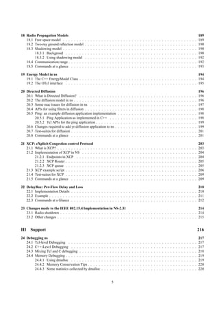 18 Radio Propagation Models                                                                                                                                                                                      189
   18.1 Free space model . . . . . . . .     .   .   .   .   .   .   .   .   .   .   .   .   .   .   .   .   .   .   .   .   .   .   .   .   .   .   .   .   .   .   .   .   .   .   .   .   .   .   .   .   .   189
   18.2 Two-ray ground reﬂection model       .   .   .   .   .   .   .   .   .   .   .   .   .   .   .   .   .   .   .   .   .   .   .   .   .   .   .   .   .   .   .   .   .   .   .   .   .   .   .   .   .   190
   18.3 Shadowing model . . . . . . . .      .   .   .   .   .   .   .   .   .   .   .   .   .   .   .   .   .   .   .   .   .   .   .   .   .   .   .   .   .   .   .   .   .   .   .   .   .   .   .   .   .   190
        18.3.1 Backgroud . . . . . . .       .   .   .   .   .   .   .   .   .   .   .   .   .   .   .   .   .   .   .   .   .   .   .   .   .   .   .   .   .   .   .   .   .   .   .   .   .   .   .   .   .   190
        18.3.2 Using shadowing model         .   .   .   .   .   .   .   .   .   .   .   .   .   .   .   .   .   .   .   .   .   .   .   .   .   .   .   .   .   .   .   .   .   .   .   .   .   .   .   .   .   192
   18.4 Communication range . . . . . .      .   .   .   .   .   .   .   .   .   .   .   .   .   .   .   .   .   .   .   .   .   .   .   .   .   .   .   .   .   .   .   .   .   .   .   .   .   .   .   .   .   192
   18.5 Commands at a glance . . . . .       .   .   .   .   .   .   .   .   .   .   .   .   .   .   .   .   .   .   .   .   .   .   .   .   .   .   .   .   .   .   .   .   .   .   .   .   .   .   .   .   .   193

19 Energy Model in ns                                                                                                      194
   19.1 The C++ EnergyModel Class . . . . . . . . . . . . . . . . . . . . . . . . . . . . . . . . . . . . . . . . . . . 194
   19.2 The OTcl interface . . . . . . . . . . . . . . . . . . . . . . . . . . . . . . . . . . . . . . . . . . . . . . . . 195

20 Directed Diffusion                                                                                                                                                                                            196
   20.1 What is Directed Diffusion? . . . . . . . . . . . . . .                              .   .   .   .   .   .   .   .   .   .   .   .   .   .   .   .   .   .   .   .   .   .   .   .   .   .   .   .   .   196
   20.2 The diffusion model in ns . . . . . . . . . . . . . . . .                            .   .   .   .   .   .   .   .   .   .   .   .   .   .   .   .   .   .   .   .   .   .   .   .   .   .   .   .   .   196
   20.3 Some mac issues for diffusion in ns . . . . . . . . . .                              .   .   .   .   .   .   .   .   .   .   .   .   .   .   .   .   .   .   .   .   .   .   .   .   .   .   .   .   .   197
   20.4 APIs for using ﬁlters in diffusion . . . . . . . . . . . .                           .   .   .   .   .   .   .   .   .   .   .   .   .   .   .   .   .   .   .   .   .   .   .   .   .   .   .   .   .   198
   20.5 Ping: an example diffusion application implementation                                .   .   .   .   .   .   .   .   .   .   .   .   .   .   .   .   .   .   .   .   .   .   .   .   .   .   .   .   .   198
        20.5.1 Ping Application as implemented in C++ . . .                                  .   .   .   .   .   .   .   .   .   .   .   .   .   .   .   .   .   .   .   .   .   .   .   .   .   .   .   .   .   198
        20.5.2 Tcl APIs for the ping application . . . . . . . .                             .   .   .   .   .   .   .   .   .   .   .   .   .   .   .   .   .   .   .   .   .   .   .   .   .   .   .   .   .   199
   20.6 Changes required to add yr diffusion application to ns .                             .   .   .   .   .   .   .   .   .   .   .   .   .   .   .   .   .   .   .   .   .   .   .   .   .   .   .   .   .   199
   20.7 Test-suites for diffusion . . . . . . . . . . . . . . . . .                          .   .   .   .   .   .   .   .   .   .   .   .   .   .   .   .   .   .   .   .   .   .   .   .   .   .   .   .   .   201
   20.8 Commands at a glance . . . . . . . . . . . . . . . . .                               .   .   .   .   .   .   .   .   .   .   .   .   .   .   .   .   .   .   .   .   .   .   .   .   .   .   .   .   .   201

21 XCP: eXplicit Congestion control Protocol                                                                                                                                                                     203
   21.1 What is XCP? . . . . . . . . . . . . . .             .   .   .   .   .   .   .   .   .   .   .   .   .   .   .   .   .   .   .   .   .   .   .   .   .   .   .   .   .   .   .   .   .   .   .   .   .   203
   21.2 Implementation of XCP in NS . . . . .                .   .   .   .   .   .   .   .   .   .   .   .   .   .   .   .   .   .   .   .   .   .   .   .   .   .   .   .   .   .   .   .   .   .   .   .   .   204
        21.2.1 Endpoints in XCP . . . . . . .                .   .   .   .   .   .   .   .   .   .   .   .   .   .   .   .   .   .   .   .   .   .   .   .   .   .   .   .   .   .   .   .   .   .   .   .   .   204
        21.2.2 XCP Router . . . . . . . . . . .              .   .   .   .   .   .   .   .   .   .   .   .   .   .   .   .   .   .   .   .   .   .   .   .   .   .   .   .   .   .   .   .   .   .   .   .   .   205
        21.2.3 XCP queue . . . . . . . . . . .               .   .   .   .   .   .   .   .   .   .   .   .   .   .   .   .   .   .   .   .   .   .   .   .   .   .   .   .   .   .   .   .   .   .   .   .   .   205
   21.3 XCP example script . . . . . . . . . . .             .   .   .   .   .   .   .   .   .   .   .   .   .   .   .   .   .   .   .   .   .   .   .   .   .   .   .   .   .   .   .   .   .   .   .   .   .   206
   21.4 Test-suites for XCP . . . . . . . . . . .            .   .   .   .   .   .   .   .   .   .   .   .   .   .   .   .   .   .   .   .   .   .   .   .   .   .   .   .   .   .   .   .   .   .   .   .   .   209
   21.5 Commands at a glance . . . . . . . . .               .   .   .   .   .   .   .   .   .   .   .   .   .   .   .   .   .   .   .   .   .   .   .   .   .   .   .   .   .   .   .   .   .   .   .   .   .   209

22 DelayBox: Per-Flow Delay and Loss                                                                                        210
   22.1 Implementation Details . . . . . . . . . . . . . . . . . . . . . . . . . . . . . . . . . . . . . . . . . . . . . . 210
   22.2 Example . . . . . . . . . . . . . . . . . . . . . . . . . . . . . . . . . . . . . . . . . . . . . . . . . . . . . . 211
   22.3 Commands at a Glance . . . . . . . . . . . . . . . . . . . . . . . . . . . . . . . . . . . . . . . . . . . . . . 212

23 Changes made to the IEEE 802.15.4 Implementation in NS-2.31                                                              214
   23.1 Radio shutdown . . . . . . . . . . . . . . . . . . . . . . . . . . . . . . . . . . . . . . . . . . . . . . . . . . 214
   23.2 Other changes . . . . . . . . . . . . . . . . . . . . . . . . . . . . . . . . . . . . . . . . . . . . . . . . . . . 215


III Support                                                                                                                                                                                                      216
24 Debugging ns                                                                                                                                                                                                  217
   24.1 Tcl-level Debugging . . . . . . . . . . . .                  .   .   .   .   .   .   .   .   .   .   .   .   .   .   .   .   .   .   .   .   .   .   .   .   .   .   .   .   .   .   .   .   .   .   .   217
   24.2 C++-Level Debugging . . . . . . . . . . .                    .   .   .   .   .   .   .   .   .   .   .   .   .   .   .   .   .   .   .   .   .   .   .   .   .   .   .   .   .   .   .   .   .   .   .   217
   24.3 Mixing Tcl and C debugging . . . . . . . .                   .   .   .   .   .   .   .   .   .   .   .   .   .   .   .   .   .   .   .   .   .   .   .   .   .   .   .   .   .   .   .   .   .   .   .   218
   24.4 Memory Debugging . . . . . . . . . . . . .                   .   .   .   .   .   .   .   .   .   .   .   .   .   .   .   .   .   .   .   .   .   .   .   .   .   .   .   .   .   .   .   .   .   .   .   219
        24.4.1 Using dmalloc . . . . . . . . . . .                   .   .   .   .   .   .   .   .   .   .   .   .   .   .   .   .   .   .   .   .   .   .   .   .   .   .   .   .   .   .   .   .   .   .   .   219
        24.4.2 Memory Conservation Tips . . . . .                    .   .   .   .   .   .   .   .   .   .   .   .   .   .   .   .   .   .   .   .   .   .   .   .   .   .   .   .   .   .   .   .   .   .   .   220
        24.4.3 Some statistics collected by dmalloc                  .   .   .   .   .   .   .   .   .   .   .   .   .   .   .   .   .   .   .   .   .   .   .   .   .   .   .   .   .   .   .   .   .   .   .   220


                                                                                     5
 