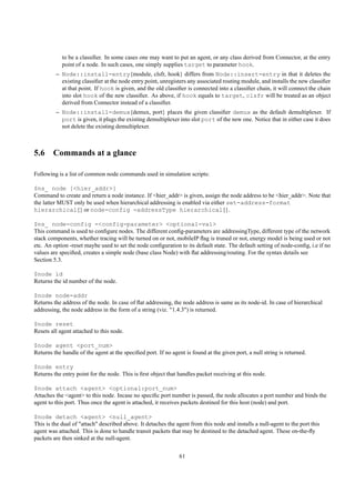 to be a classiﬁer. In some cases one may want to put an agent, or any class derived from Connector, at the entry
            point of a node. In such cases, one simply supplies target to parameter hook.
         – Node::install-entry{module, clsfr, hook} differs from Node::insert-entry in that it deletes the
           existing classiﬁer at the node entry point, unregisters any associated routing module, and installs the new classiﬁer
           at that point. If hook is given, and the old classiﬁer is connected into a classiﬁer chain, it will connect the chain
           into slot hook of the new classiﬁer. As above, if hook equals to target, clsfr will be treated as an object
           derived from Connector instead of a classiﬁer.
         – Node::install-demux{demux, port} places the given classiﬁer demux as the default demultiplexer. If
           port is given, it plugs the existing demultiplexer into slot port of the new one. Notice that in either case it does
           not delete the existing demultiplexer.



5.6 Commands at a glance

Following is a list of common node commands used in simulation scripts:

$ns_ node [<hier_addr>]
Command to create and return a node instance. If <hier_addr> is given, assign the node address to be <hier_addr>. Note that
the latter MUST only be used when hierarchical addressing is enabled via either set-address-format
hierarchical{} or node-config -addressType hierarchical{}.

$ns_ node-config -<config-parameter> <optional-val>
This command is used to conﬁgure nodes. The different conﬁg-parameters are addressingType, different type of the network
stack components, whether tracing will be turned on or not, mobileIP ﬂag is truned or not, energy model is being used or not
etc. An option -reset maybe used to set the node conﬁguration to its default state. The default setting of node-conﬁg, i.e if no
values are speciﬁed, creates a simple node (base class Node) with ﬂat addressing/routing. For the syntax details see
Section 5.3.

$node id
Returns the id number of the node.

$node node-addr
Returns the address of the node. In case of ﬂat addressing, the node address is same as its node-id. In case of hierarchical
addressing, the node address in the form of a string (viz. "1.4.3") is returned.

$node reset
Resets all agent attached to this node.

$node agent <port_num>
Returns the handle of the agent at the speciﬁed port. If no agent is found at the given port, a null string is returned.

$node entry
Returns the entry point for the node. This is ﬁrst object that handles packet receiving at this node.

$node attach <agent> <optional:port_num>
Attaches the <agent> to this node. Incase no speciﬁc port number is passed, the node allocates a port number and binds the
agent to this port. Thus once the agent is attached, it receives packets destined for this host (node) and port.

$node detach <agent> <null_agent>
This is the dual of "attach" described above. It detaches the agent from this node and installs a null-agent to the port this
agent was attached. This is done to handle transit packets that may be destined to the detached agent. These on-the-ﬂy
packets are then sinked at the null-agent.


                                                                61
 