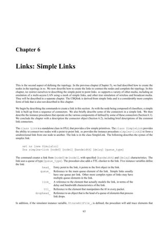 Chapter 6

Links: Simple Links

This is the second aspect of deﬁning the topology. In the previous chapter (Chapter 5), we had described how to create the
nodes in the topology in ns. We now describe how to create the links to connect the nodes and complete the topology. In this
chapter, we restrict ourselves to describing the simple point to point links. ns supports a variety of other media, including an
emulation of a multi-access LAN using a mesh of simple links, and other true simulation of wireless and broadcast media.
They will be described in a separate chapter. The CBQlink is derived from simple links and is a considerably more complex
form of link that is also not described in this chapter.

We begin by describing the commands to create a link in this section. As with the node being composed of classiﬁers, a simple
link is built up from a sequence of connectors. We also brieﬂy describe some of the connectors in a simple link. We then
describe the instance procedures that operate on the various components of deﬁned by some of these connectors (Section 6.1).
We conclude the chapter with a description the connector object (Section 6.2), including brief descriptions of the common
link connectors.

The class Link is a standalone class in OTcl, that provides a few simple primitives. The class SimpleLink provides
the ability to connect two nodes with a point to point link. ns provides the instance procedure simplex-link{} to form a
unidirectional link from one node to another. The link is in the class SimpleLink. The following describes the syntax of the
simplex link:

      set ns [new Simulator]
      $ns simplex-link node0                node1      bandwidth         delay      queue_type

The command creates a link from node0 to node1 , with speciﬁed bandwidth and delay characteristics. The
link uses a queue of type queue_type . The procedure also adds a TTL checker to the link. Five instance variables deﬁne
the link:
                        head_ Entry point to the link, it points to the ﬁrst object in the link.
                       queue_ Reference to the main queue element of the link. Simple links usually
                               have one queue per link. Other more complex types of links may have
                               multiple queue elements in the link.
                        link_ A reference to the element that actually models the link, in terms of the
                               delay and bandwidth characteristics of the link.
                         ttl_ Reference to the element that manipulates the ttl in every packet.
                  drophead_ Reference to an object that is the head of a queue of elements that process
                               link drops.

In addition, if the simulator instance variable, $traceAllFile_, is deﬁned, the procedure will add trace elements that

                                                              63
 