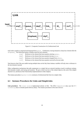 Link


head_
                 enqT_             queue_              deqT_              link_               ttl_              rcvT_




                                       drophead_                      drpT_




                                  Figure 6.1: Composite Construction of a Unidirectional Link


  track when a packet is enqueued and dequeued from queue_. Furthermore, tracing interposes a drop trace element after the
  drophead_. The following instance variables track the trace elements:
                       enqT_ Reference to the element that traces packets entering queue_.
                       deqT_ Reference to the element that traces packets leaving queue_.
                       drpT_ Reference to the element that traces packets dropped from queue_.
                       rcvT_ Reference to the element that traces packets received by the next node.

  Note however, that if the user enable tracing multiple times on the link, these instance variables will only store a reference to
  the last elements inserted.

  Other conﬁguration mechanisms that add components to a simple link are network interfaces (used in multicast routing),
  link dynamics models, and tracing and monitors. We give a brief overview of the related objects at the end of this chapter
  (Section 6.2), and discuss their functionality/implementation in other chapters.

  The instance procedure duplex-link{} constructs a bi-directional link from two simplex links.



  6.1 Instance Procedures for Links and SimpleLinks

  Link procedures The class Link is implemented entirely in Otcl. The OTcl SimpleLink class uses the C++
  LinkDelay class to simulate packet delivery delays. The instance procedures in the class Link are:




                                                                 64
 
