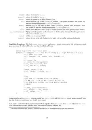 head{}         returns the handle for head_.
                    queue{}         returns the handle for queue_.
                     link{}         returns the handle for the delay element, link_.
                       up{}         set link status to “up” in the dynamics_ element. Also, writes out a trace line to each ﬁle
                                    speciﬁed through the procedure trace-dynamics{}.
                     down{}         As with up{}, set link status to “down” in the dynamics_ element. Also, writes out a trace
                                    line to each ﬁle speciﬁed through the procedure trace-dynamics{}.
            up?{}                   returns status of the link. Status is “up” or “down”; status is “up” if link dynamics is not enabled.
 all-connectors{}                   Apply speciﬁed operation to all connectors on the link.p An example of such usage is link
                                    all-connectors reset.
                     cost{}         set link cost to value speciﬁed.
                    cost?{}         returns the cost of the link. Default cost of link is 1, if no cost has been speciﬁed earlier.


SimpleLink Procedures The Otcl class SimpleLink implements a simple point-to-point link with an associated
queue and delay1 . It is derived from the base Otcl class Link as follows:


                Class SimpleLink -superclass Link
                SimpleLink instproc init { src dst bw delay q { lltype "DelayLink" } } {
                        $self next $src $dst
                        $self instvar link_ queue_ head_ toNode_ ttl_
                        ...
                        set queue_ $q
                        set link_ [new Delay/Link]
                        $link_ set bandwidth_ $bw
                        $link_ set delay_ $delay

                               $queue_ target $link_
                               $link_ target [$toNode_ entry]

                               ...
                               # XXX
                               # put the ttl checker after the delay
                               # so we don’t have to worry about accounting
                               # for ttl-drops within the trace and/or monitor
                               # fabric
                               #
                               set ttl_ [new TTLChecker]
                               $ttl_ target [$link_ target]
                               $link_ target $ttl_
                }


Notice that when a SimpleLink object is created, new Delay/Link and TTLChecker objects are also created. Note
also that, the Queue object must have already been created.

There are two additional methods implemented (in OTcl) as part of the SimpleLink class: trace and init-monitor.
These functions are described in further detail in the section on tracing (Chapter 26).
  1 The   current version also includes an object to examine the network layer “ttl” ﬁeld and discard packets if the ﬁeld reaches zero.




                                                                              65
 