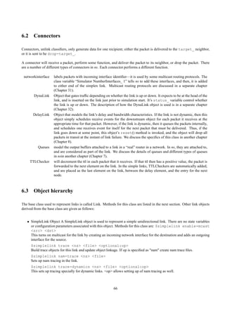 6.2 Connectors

Connectors, unlink classiﬁers, only generate data for one recipient; either the packet is delivered to the target_ neighbor,
or it is sent to he drop-target_.

A connector will receive a packet, perform some function, and deliver the packet to its neighbor, or drop the packet. There
are a number of different types of connectors in ns. Each connector performs a different function.

 networkinterface    labels packets with incoming interface identiﬁer—it is used by some multicast routing protocols. The
                     class variable “Simulator NumberInterfaces_ 1” tells ns to add these interfaces, and then, it is added
                     to either end of the simplex link. Multicast routing protocols are discussed in a separate chapter
                     (Chapter 31).
        DynaLink     Object that gates trafﬁc depending on whether the link is up or down. It expects to be at the head of the
                     link, and is inserted on the link just prior to simulation start. It’s status_ variable control whether
                     the link is up or down. The description of how the DynaLink object is used is in a separate chapter
                     (Chapter 32).
       DelayLink     Object that models the link’s delay and bandwidth characteristics. If the link is not dynamic, then this
                     object simply schedules receive events for the downstream object for each packet it receives at the
                     appropriate time for that packet. However, if the link is dynamic, then it queues the packets internally,
                     and schedules one receives event for itself for the next packet that must be delivered. Thus, if the
                     link goes down at some point, this object’s reset() method is invoked, and the object will drop all
                     packets in transit at the instant of link failure. We discuss the speciﬁcs of this class in another chapter
                     (Chapter 8).
           Queues    model the output buffers attached to a link in a “real” router in a network. In ns, they are attached to,
                     and are considered as part of the link. We discuss the details of queues and different types of queues
                     in nsin another chapter (Chapter 7).
     TTLChecker      will decrement the ttl in each packet that it receives. If that ttl then has a positive value, the packet is
                     forwarded to the next element on the link. In the simple links, TTLCheckers are automatically added,
                     and are placed as the last element on the link, between the delay element, and the entry for the next
                     node.



6.3 Object hierarchy

The base class used to represent links is called Link. Methods for this class are listed in the next section. Other link objects
derived from the base class are given as follows:


   • SimpleLink Object A SimpleLink object is used to represent a simple unidirectional link. There are no state variables
     or conﬁguration parameters associated with this object. Methods for this class are: $simplelink enable-mcast
     <src> <dst>
     This turns on multicast for the link by creating an incoming network interface for the destination and adds an outgoing
     interface for the source.
      $simplelink trace <ns> <file> <optional:op>
      Build trace objects for this link and update object linkage. If op is speciﬁed as "nam" create nam trace ﬁles.
      $simplelink nam-trace <ns> <file>
      Sets up nam tracing in the link.
      $simplelink trace-dynamics <ns> <file> <optional:op>
      This sets up tracing specially for dynamic links. <op> allows setting up of nam tracing as well.



                                                               66
 