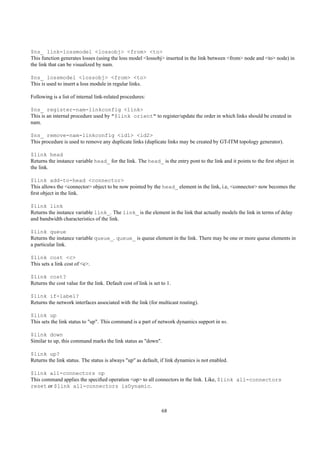 $ns_ link-lossmodel <lossobj> <from> <to>
This function generates losses (using the loss model <lossobj> inserted in the link between <from> node and <to> node) in
the link that can be visualized by nam.

$ns_ lossmodel <lossobj> <from> <to>
This is used to insert a loss module in regular links.

Following is a list of internal link-related procedures:

$ns_ register-nam-linkconfig <link>
This is an internal procedure used by "$link orient" to register/update the order in which links should be created in
nam.

$ns_ remove-nam-linkconfig <id1> <id2>
This procedure is used to remove any duplicate links (duplicate links may be created by GT-ITM topology generator).

$link head
Returns the instance variable head_ for the link. The head_ is the entry pont to the link and it points to the ﬁrst object in
the link.

$link add-to-head <connector>
This allows the <connector> object to be now pointed by the head_ element in the link, i.e, <connector> now becomes the
ﬁrst object in the link.

$link link
Returns the instance variable link_. The link_ is the element in the link that actually models the link in terms of delay
and bandwidth characteristics of the link.

$link queue
Returns the instance variable queue_. queue_ is queue element in the link. There may be one or more queue elements in
a particular link.

$link cost <c>
This sets a link cost of <c>.

$link cost?
Returns the cost value for the link. Default cost of link is set to 1.

$link if-label?
Returns the network interfaces associated with the link (for multicast routing).

$link up
This sets the link status to "up". This command is a part of network dynamics support in ns.

$link down
Similar to up, this command marks the link status as "down".

$link up?
Returns the link status. The status is always "up" as default, if link dynamics is not enabled.

$link all-connectors op
This command applies the speciﬁed operation <op> to all connectors in the link. Like, $link all-connectors
reset or $link all-connectors isDynamic.



                                                                 68
 