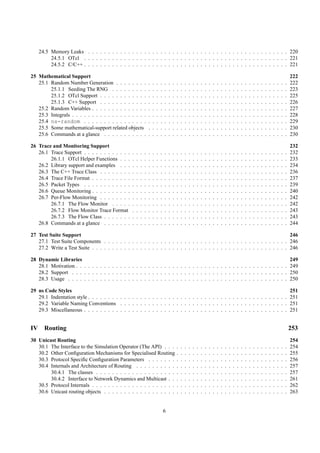 24.5 Memory Leaks . . . . . . . . . . . . . . . . . . . . . . . . . . . . . . . . . . . . . . . . . . . . . . . . . . 220
          24.5.1 OTcl . . . . . . . . . . . . . . . . . . . . . . . . . . . . . . . . . . . . . . . . . . . . . . . . . . . 221
          24.5.2 C/C++ . . . . . . . . . . . . . . . . . . . . . . . . . . . . . . . . . . . . . . . . . . . . . . . . . . . 221

25 Mathematical Support                                                                                                                                                                                      222
   25.1 Random Number Generation . . . . . . . .                 .   .   .   .   .   .   .   .   .   .   .   .   .   .   .   .   .   .   .   .   .   .   .   .   .   .   .   .   .   .   .   .   .   .   .   222
        25.1.1 Seeding The RNG . . . . . . . . .                 .   .   .   .   .   .   .   .   .   .   .   .   .   .   .   .   .   .   .   .   .   .   .   .   .   .   .   .   .   .   .   .   .   .   .   223
        25.1.2 OTcl Support . . . . . . . . . . . .              .   .   .   .   .   .   .   .   .   .   .   .   .   .   .   .   .   .   .   .   .   .   .   .   .   .   .   .   .   .   .   .   .   .   .   225
        25.1.3 C++ Support . . . . . . . . . . . .               .   .   .   .   .   .   .   .   .   .   .   .   .   .   .   .   .   .   .   .   .   .   .   .   .   .   .   .   .   .   .   .   .   .   .   226
   25.2 Random Variables . . . . . . . . . . . . . .             .   .   .   .   .   .   .   .   .   .   .   .   .   .   .   .   .   .   .   .   .   .   .   .   .   .   .   .   .   .   .   .   .   .   .   227
   25.3 Integrals . . . . . . . . . . . . . . . . . . .          .   .   .   .   .   .   .   .   .   .   .   .   .   .   .   .   .   .   .   .   .   .   .   .   .   .   .   .   .   .   .   .   .   .   .   228
   25.4 ns-random . . . . . . . . . . . . . . . .                .   .   .   .   .   .   .   .   .   .   .   .   .   .   .   .   .   .   .   .   .   .   .   .   .   .   .   .   .   .   .   .   .   .   .   229
   25.5 Some mathematical-support related objects                .   .   .   .   .   .   .   .   .   .   .   .   .   .   .   .   .   .   .   .   .   .   .   .   .   .   .   .   .   .   .   .   .   .   .   230
   25.6 Commands at a glance . . . . . . . . . . .               .   .   .   .   .   .   .   .   .   .   .   .   .   .   .   .   .   .   .   .   .   .   .   .   .   .   .   .   .   .   .   .   .   .   .   230

26 Trace and Monitoring Support                                                                                                                                                                              232
   26.1 Trace Support . . . . . . . . . . . .    .   .   .   .   .   .   .   .   .   .   .   .   .   .   .   .   .   .   .   .   .   .   .   .   .   .   .   .   .   .   .   .   .   .   .   .   .   .   .   232
        26.1.1 OTcl Helper Functions . . .       .   .   .   .   .   .   .   .   .   .   .   .   .   .   .   .   .   .   .   .   .   .   .   .   .   .   .   .   .   .   .   .   .   .   .   .   .   .   .   233
   26.2 Library support and examples . . .       .   .   .   .   .   .   .   .   .   .   .   .   .   .   .   .   .   .   .   .   .   .   .   .   .   .   .   .   .   .   .   .   .   .   .   .   .   .   .   234
   26.3 The C++ Trace Class . . . . . . . .      .   .   .   .   .   .   .   .   .   .   .   .   .   .   .   .   .   .   .   .   .   .   .   .   .   .   .   .   .   .   .   .   .   .   .   .   .   .   .   236
   26.4 Trace File Format . . . . . . . . . .    .   .   .   .   .   .   .   .   .   .   .   .   .   .   .   .   .   .   .   .   .   .   .   .   .   .   .   .   .   .   .   .   .   .   .   .   .   .   .   237
   26.5 Packet Types . . . . . . . . . . . .     .   .   .   .   .   .   .   .   .   .   .   .   .   .   .   .   .   .   .   .   .   .   .   .   .   .   .   .   .   .   .   .   .   .   .   .   .   .   .   239
   26.6 Queue Monitoring . . . . . . . . . .     .   .   .   .   .   .   .   .   .   .   .   .   .   .   .   .   .   .   .   .   .   .   .   .   .   .   .   .   .   .   .   .   .   .   .   .   .   .   .   240
   26.7 Per-Flow Monitoring . . . . . . . .      .   .   .   .   .   .   .   .   .   .   .   .   .   .   .   .   .   .   .   .   .   .   .   .   .   .   .   .   .   .   .   .   .   .   .   .   .   .   .   242
        26.7.1 The Flow Monitor . . . . .        .   .   .   .   .   .   .   .   .   .   .   .   .   .   .   .   .   .   .   .   .   .   .   .   .   .   .   .   .   .   .   .   .   .   .   .   .   .   .   242
        26.7.2 Flow Monitor Trace Format         .   .   .   .   .   .   .   .   .   .   .   .   .   .   .   .   .   .   .   .   .   .   .   .   .   .   .   .   .   .   .   .   .   .   .   .   .   .   .   243
        26.7.3 The Flow Class . . . . . . .      .   .   .   .   .   .   .   .   .   .   .   .   .   .   .   .   .   .   .   .   .   .   .   .   .   .   .   .   .   .   .   .   .   .   .   .   .   .   .   243
   26.8 Commands at a glance . . . . . . .       .   .   .   .   .   .   .   .   .   .   .   .   .   .   .   .   .   .   .   .   .   .   .   .   .   .   .   .   .   .   .   .   .   .   .   .   .   .   .   244

27 Test Suite Support                                                                                                        246
   27.1 Test Suite Components . . . . . . . . . . . . . . . . . . . . . . . . . . . . . . . . . . . . . . . . . . . . . . 246
   27.2 Write a Test Suite . . . . . . . . . . . . . . . . . . . . . . . . . . . . . . . . . . . . . . . . . . . . . . . . . 246

28 Dynamic Libraries                                                                                                                                                                                         249
   28.1 Motivation . . . . . . . . . . . . . . . . . . . . . . . . . . . . . . . . . . . . . . . . . . . . . . . . . . . . .                                                                                 249
   28.2 Support . . . . . . . . . . . . . . . . . . . . . . . . . . . . . . . . . . . . . . . . . . . . . . . . . . . . . .                                                                                  250
   28.3 Usage . . . . . . . . . . . . . . . . . . . . . . . . . . . . . . . . . . . . . . . . . . . . . . . . . . . . . . .                                                                                  250

29 ns Code Styles                                                                                                                                                                                            251
   29.1 Indentation style . . . . . . . . . . . . . . . . . . . . . . . . . . . . . . . . . . . . . . . . . . . . . . . . . .                                                                                251
   29.2 Variable Naming Conventions . . . . . . . . . . . . . . . . . . . . . . . . . . . . . . . . . . . . . . . . . .                                                                                      251
   29.3 Miscellaneous . . . . . . . . . . . . . . . . . . . . . . . . . . . . . . . . . . . . . . . . . . . . . . . . . . .                                                                                  251


IV     Routing                                                                                                                                                                                               253
30 Unicast Routing                                                                                                                                                                                           254
   30.1 The Interface to the Simulation Operator (The API) . . .                             .   .   .   .   .   .   .   .   .   .   .   .   .   .   .   .   .   .   .   .   .   .   .   .   .   .   .   .   254
   30.2 Other Conﬁguration Mechanisms for Specialised Routing                                .   .   .   .   .   .   .   .   .   .   .   .   .   .   .   .   .   .   .   .   .   .   .   .   .   .   .   .   255
   30.3 Protocol Speciﬁc Conﬁguration Parameters . . . . . . .                               .   .   .   .   .   .   .   .   .   .   .   .   .   .   .   .   .   .   .   .   .   .   .   .   .   .   .   .   256
   30.4 Internals and Architecture of Routing . . . . . . . . . .                            .   .   .   .   .   .   .   .   .   .   .   .   .   .   .   .   .   .   .   .   .   .   .   .   .   .   .   .   257
        30.4.1 The classes . . . . . . . . . . . . . . . . . . . .                           .   .   .   .   .   .   .   .   .   .   .   .   .   .   .   .   .   .   .   .   .   .   .   .   .   .   .   .   257
        30.4.2 Interface to Network Dynamics and Multicast . .                               .   .   .   .   .   .   .   .   .   .   .   .   .   .   .   .   .   .   .   .   .   .   .   .   .   .   .   .   261
   30.5 Protocol Internals . . . . . . . . . . . . . . . . . . . . .                         .   .   .   .   .   .   .   .   .   .   .   .   .   .   .   .   .   .   .   .   .   .   .   .   .   .   .   .   262
   30.6 Unicast routing objects . . . . . . . . . . . . . . . . . .                          .   .   .   .   .   .   .   .   .   .   .   .   .   .   .   .   .   .   .   .   .   .   .   .   .   .   .   .   263


                                                                                 6
 