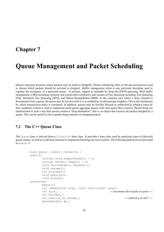 Chapter 7

Queue Management and Packet Scheduling

Queues represent locations where packets may be held (or dropped). Packet scheduling refers to the decision process used
to choose which packets should be serviced or dropped. Buffer management refers to any particular discipline used to
regulate the occupancy of a particular queue. At present, support is included for drop-tail (FIFO) queueing, RED buffer
management, CBQ (including a priority and round-robin scheduler), and variants of Fair Queueing including, Fair Queueing
(FQ), Stochastic Fair Queueing (SFQ), and Deﬁcit Round-Robin (DRR). In the common case where a delay element is
downstream from a queue, the queue may be blocked until it is re-enabled by its downstream neighbor. This is the mechanism
by which transmission delay is simulated. In addition, queues may be forcibly blocked or unblocked at arbitrary times by
their neighbors (which is used to implement multi-queue aggregate queues with inter-queue ﬂow control). Packet drops are
implemented in such a way that queues contain a “drop destination”; that is, an object that receives all packets dropped by a
queue. This can be useful to (for example) keep statistics on dropped packets.



7.1 The C++ Queue Class

The Queue class is derived from a Connector base class. It provides a base class used by particular types of (derived)
queue classes, as well as a call-back function to implement blocking (see next section). The following deﬁnitions are provided
in queue.h:


            class Queue : public Connector {
             public:
                    virtual void enque(Packet*) = 0;
                    virtual Packet* deque() = 0;
                    void recv(Packet*, Handler*);
                    void resume();
                    int blocked();
                    void unblock();
                    void block();
             protected:
                    Queue();
                    int command(int argc, const char*const* argv);
                    int qlim_;                               /* maximum allowed pkts in queue */
                    int blocked_;
                    int unblock_on_resume_;                            /* unblock q on idle? */
                    QueueHandler qh_;


                                                             70
 