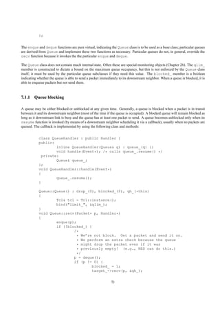 };


The enque and deque functions are pure virtual, indicating the Queue class is to be used as a base class; particular queues
are derived from Queue and implement these two functions as necessary. Particular queues do not, in general, override the
recv function because it invokes the the particular enque and deque.

The Queue class does not contain much internal state. Often these are special monitoring objects (Chapter 26). The qlim_
member is constructed to dictate a bound on the maximum queue occupancy, but this is not enforced by the Queue class
itself; it must be used by the particular queue subclasses if they need this value. The blocked_ member is a boolean
indicating whether the queue is able to send a packet immediately to its downstream neighbor. When a queue is blocked, it is
able to enqueue packets but not send them.



7.1.1 Queue blocking

A queue may be either blocked or unblocked at any given time. Generally, a queue is blocked when a packet is in transit
between it and its downstream neighbor (most of the time if the queue is occupied). A blocked queue will remain blocked as
long as it downstream link is busy and the queue has at least one packet to send. A queue becomes unblocked only when its
resume function is invoked (by means of a downstream neighbor scheduling it via a callback), usually when no packets are
queued. The callback is implemented by using the following class and methods:


           class QueueHandler : public Handler {
           public:
                    inline QueueHandler(Queue& q) : queue_(q) {}
                    void handle(Event*); /* calls queue_.resume() */
             private:
                    Queue& queue_;
           };
           void QueueHandler::handle(Event*)
           {
                    queue_.resume();
           }

           Queue::Queue() : drop_(0), blocked_(0), qh_(*this)
           {
                   Tcl& tcl = Tcl::instance();
                   bind("limit_", &qlim_);
           }
           void Queue::recv(Packet* p, Handler*)
           {
                   enque(p);
                   if (!blocked_) {
                           /*
                            * We’re not block. Get a packet and send it on.
                            * We perform an extra check because the queue
                            * might drop the packet even if it was
                            * previously empty! (e.g., RED can do this.)
                            */
                           p = deque();
                           if (p != 0) {
                                   blocked_ = 1;
                                   target_->recv(p, &qh_);


                                                            71
 