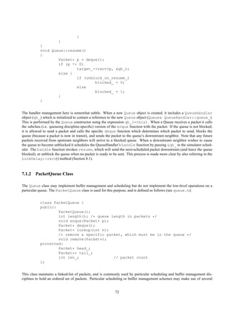 }
                       }
           }
           void Queue::resume()
           {
                   Packet* p = deque();
                   if (p != 0)
                           target_->recv(p, &qh_);
                   else {
                           if (unblock_on_resume_)
                                   blocked_ = 0;
                           else
                                   blocked_ = 1;
                   }
           }


The handler management here is somewhat subtle. When a new Queue object is created, it includes a QueueHandler
object (qh_) which is initialized to contain a reference to the new Queue object (Queue& QueueHandler::queue_).
This is performed by the Queue constructor using the expression qh_(*this). When a Queue receives a packet it calls
the subclass (i.e. queueing discipline-speciﬁc) version of the enque function with the packet. If the queue is not blocked,
it is allowed to send a packet and calls the speciﬁc deque function which determines which packet to send, blocks the
queue (because a packet is now in transit), and sends the packet to the queue’s downstream neighbor. Note that any future
packets received from upstream neighbors will arrive to a blocked queue. When a downstream neighbor wishes to cause
the queue to become unblocked it schedules the QueueHandler’s handle function by passing &qh_ to the simulator sched-
uler. The handle function invokes resume, which will send the next-scheduled packet downstream (and leave the queue
blocked), or unblock the queue when no packet is ready to be sent. This process is made more clear by also referring to the
LinkDelay::recv() method (Section 8.1).



7.1.2 PacketQueue Class

The Queue class may implement buffer management and scheduling but do not implement the low-level operations on a
particular queue. The PacketQueue class is used for this purpose, and is deﬁned as follows (see queue.h):


           class PacketQueue {
           public:
                   PacketQueue();
                   int length(); /* queue length in packets */
                   void enque(Packet* p);
                   Packet* deque();
                   Packet* lookup(int n);
                   /* remove a specific packet, which must be in the queue */
                   void remove(Packet*);
           protected:
                   Packet* head_;
                   Packet** tail_;
                   int len_;               // packet count
           };


This class maintains a linked-list of packets, and is commonly used by particular scheduling and buffer management dis-
ciplines to hold an ordered set of packets. Particular scheduling or buffer management schemes may make use of several


                                                            72
 