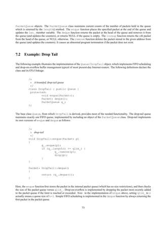 PacketQueue objects. The PacketQueue class maintains current counts of the number of packets held in the queue
which is returned by the length() method. The enque function places the speciﬁed packet at the end of the queue and
updates the len_ member variable. The deque function returns the packet at the head of the queue and removes it from
the queue (and updates the counters), or returns NULL if the queue is empty. The lookup function returns the nth packet
from the head of the queue, or NULL otherwise. The remove function deletes the packet stored in the given address from
the queue (and updates the counters). It causes an abnormal program termination if the packet does not exist.



7.2 Example: Drop Tail

The following example illustrates the implementation of the Queue/DropTail object, which implements FIFO scheduling
and drop-on-overﬂow buffer management typical of most present-day Internet routers. The following deﬁnitions declare the
class and its OTcl linkage:


            /*
             * A bounded, drop-tail queue
             */
            class DropTail : public Queue {
             protected:
                     void enque(Packet*);
                     Packet* deque();
                     PacketQueue q_;
            };


The base class Queue, from which DropTail is derived, provides most of the needed functionality. The drop-tail queue
maintains exactly one FIFO queue, implemented by including an object of the PacketQueue class. Drop-tail implements
its own versions of enque and deque as follows:


            /*
              * drop-tail
              */
            void DropTail::enque(Packet* p)
            {
                       q_.enque(p);
                       if (q_.length() >= qlim_) {
                               q_.remove(p);
                               drop(p);
                       }
            }

            Packet* DropTail::deque()
            {
                    return (q_.deque());
            }


Here, the enque function ﬁrst stores the packet in the internal packet queue (which has no size restrictions), and then checks
the size of the packet queue versus qlim_. Drop-on-overﬂow is implemented by dropping the packet most recently added
to the packet queue if the limit is reached or exceeded. Note: in the implementation of enque above, setting qlim_ to n
actually means a queue size of n-1. Simple FIFO scheduling is implemented in the deque function by always returning the
ﬁrst packet in the packet queue.


                                                             73
 