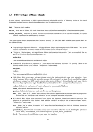 7.3 Different types of Queue objects

A queue object is a general class of object capable of holding and possibly marking or discarding packets as they travel
through the simulated topology. Conﬁguration Parameters used for queue objects are:


limit_ The queue size in packets.
blocked_ Set to false by default, this is true if the queue is blocked (unable to send a packet to its downstream neighbor).
unblock_on_resume_ Set to true by default, indicates a queue should unblock itself at the time the last packet packet sent
     has been transmitted (but not necessarily received).


Other queue objects derived from the base class Queue are drop-tail, FQ, SFQ, DRR, RED and CBQ queue objects. Each are
described as follows:


   • Drop-tail objects: Drop-tail objects are a subclass of Queue objects that implement simple FIFO queue. There are no
     methods, conﬁguration parameter, or state variables that are speciﬁc to drop-tail objects.
   • FQ objects: FQ objects are a subclass of Queue objects that implement Fair queuing. There are no methods that are
     speciﬁc to FQ objects. Conﬁguration Parameters are:
      secsPerByte_
      There are no state variables associated with this object.
   • SFQ objects: SFQ objects are a subclass of Queue objects that implement Stochastic Fair queuing. There are no
     methods that are speciﬁc to SFQ objects. Conﬁguration Parameters are:
      maxqueue_
      buckets_
      There are no state variables associated with this object.
   • DRR objects: DRR objects are a subclass of Queue objects that implement deﬁcit round robin scheduling. These
     objects implement deﬁcit round robin scheduling amongst different ﬂows ( A particular ﬂow is one which has packets
     with the same node and port id OR packets which have the same node id alone). Also unlike other multi-queue objects,
     this queue object implements a single shared buffer space for its different ﬂows. Conﬁguration Parameters are:
      buckets_ Indicates the total number of buckets to be used for hashing each of the ﬂows.
      blimit_ Indicates the shared buffer size in bytes.
      quantum_ Indicates (in bytes) how much each ﬂow can send during its turn.
      mask_ mask_, when set to 1, means that a particular ﬂow consists of packets having the same node id (and possibly
          different port ids), otherwise a ﬂow consists of packets having the same node and port ids.
   • RED objects: RED objects are a subclass of Queue objects that implement random early-detection gateways. The
     object can be conﬁgured to either drop or “mark” packets. There are no methods that are speciﬁc to RED objects.
     Conﬁguration Parameters are:
      bytes_ Set to "true" to enable “byte-mode” RED, where the size of arriving packets affect the likelihood of marking
           (dropping) packets.
      queue-in-bytes_ Set to "true" to measure the average queue size in bytes rather than packets. Enabling this option also
          causes thresh_ and maxthresh_ to be automatically scaled by mean_pktsize_ (see below).
      thresh_ The minimum threshold for the average queue size in packets.


                                                              74
 