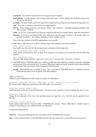 maxthresh_ The maximum threshold for the average queue size in packets.
      mean_pktsize_ A rough estimate of the average packet size in bytes. Used in updating the calculated average queue
          size after an idle period.
      q_weight_ The queue weight, used in the exponential-weighted moving average for calculating the average queue size.
      wait_ Set to true to maintain an interval between dropped packets.
      linterm_ As the average queue size varies between "thresh_" and "maxthresh_", the packet dropping probability varies
            between 0 and "1/linterm".
      setbit_ Set to "true" to mark packets by setting the congestion indication bit in packet headers rather than drop packets.
      drop-tail_ Set to true to use drop-tail rather than randomdrop when the queue overﬂows or the average queue size
          exceeds "maxthresh_". For a further explanation of these variables, see [2].
      None of the state variables of the RED implementation are accessible.
   • CBQ objects: CBQ objects are a subclass of Queue objects that implement class-based queueing.
      $cbq insert <class>
      Insert trafﬁc class class into the link-sharing structure associated with link object cbq.
      $cbq bind <cbqclass> <id1> [$id2]
      Cause packets containing ﬂow id id1 (or those in the range id1 to id2 inclusive) to be associated with the trafﬁc class
      cbqclass.
      $cbq algorithm <alg>
      Select the CBQ internal algorithm. <alg> may be set to one of: "ancestor-only", "top-level", or "formal".
   • CBQ/WRR objects: CBQ/WRR objects are a subclass of CBQ objects that implement weighted round-robin scheduling
     among classes of the same priority level. In contrast, CBQ objects implement packet-by-packet round-robin scheduling
     among classes of the same priority level. Conﬁguration Parameters are:
      maxpkt_ The maximum size of a packet in bytes. This is used only by CBQ/WRR objects in computing maximum
          bandwidth allocations for the weighted round-robin scheduler.


CBQ CLASS O BJECTS
CBQClass objects implement the trafﬁc classes associated with CBQ objects.

$cbqclass setparams <parent> <okborrow> <allot> <maxidle> <prio> <level>
Sets several of the conﬁguration parameters for the CBQ trafﬁc class (see below).

$cbqclass parent <cbqcl|none>
specify the parent of this class in the link-sharing tree. The parent may be speciﬁed as “none” to indicate this class is a root.

$cbqclass newallot <a>
Change the link allocation of this class to the speciﬁed amount (in range 0.0 to 1.0). Note that only the speciﬁed class is
affected.

$cbqclass install-queue <q>
Install a Queue object into the compound CBQ or CBQ/WRR link structure. When a CBQ object is initially created, it
includes no internal queue (only a packet classiﬁer and scheduler).

Conﬁguration Parameters are:


okborrow_ is a boolean indicating the class is permitted to borrow bandwidth from its parent.
allot_ is the maximum fraction of link bandwidth allocated to the class expressed as a real number between 0.0 and 1.0.


                                                               75
 