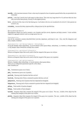 maxidle_ is the maximum amount of time a class may be required to have its packets queued before they are permitted to be
     forwarded
priority_ is the class’ priority level with respect to other classes. This value may range from 0 to 10, and more than one class
      may exist at the same priority. Priority 0 is the highest priority.

level_ is the level of this class in the link-sharing tree. Leaf nodes in the tree are considered to be at level 1; their parents are
      at level 2, etc.
extradelay_ increase the delay experienced by a delayed class by the speciﬁed time


Q UEUE - MONITOR OBJECTS
QueueMonitor Objects are used to monitor a set of packet and byte arrival, departure and drop counters. It also includes
support for aggregate statistics such as average queue size, etc.

$queuemonitor
reset all the cumulative counters described below (arrivals, departures, and drops) to zero. Also, reset the integrators and
delay sampler, if deﬁned.

$queuemonitor set-delay-samples <delaySamp_>
Set up the Samples object delaySamp_ to record statistics about queue delays. delaySamp_ is a handle to a Samples object
i.e the Samples object should have already been created.

$queuemonitor get-bytes-integrator
Returns an Integrator object that can be used to ﬁnd the integral of the queue size in bytes.

$queuemonitor get-pkts-integrator
Returns an Integrator object that can be used to ﬁnd the integral of the queue size in packets.

$queuemonitor get-delay-samples
Returns a Samples object delaySamp_ to record statistics about queue delays.
There are no conﬁguration parameters speciﬁc to this object.
State Variables are:


size_ Instantaneous queue size in bytes.
pkts_ Instantaneous queue size in packets.
parrivals_ Running total of packets that have arrived.
barrivals_ Running total of bytes contained in packets that have arrived.
pdepartures_ Running total of packets that have departed (not dropped).
bdepartures_ Running total of bytes contained in packets that have departed (not dropped).
pdrops_ Total number of packets dropped.
bdrops_ Total number of bytes dropped.
bytesInt_ Integrator object that computes the integral of the queue size in bytes. The sum_ variable of this object has the
      running sum (integral) of the queue size in bytes.
pktsInt_ Integrator object that computes the integral of the queue size in packets. The sum_ variable of this object has the
      running sum (integral) of the queue size in packets.




                                                                 76
 