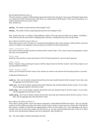 QUEUEMONITOR/ED O BJECTS
This derived object is capable of differentiating regular packet drops from early drops. Some queues distinguish regular drops
(e.g. drops due to buffer exhaustion) from other drops (e.g. random drops in RED queues). Under some circumstances, it is
useful to distinguish these two types of drops.
State Variables are:


epdrops_ The number of packets that have been dropped “early”.
ebdrops_ The number of bytes comprising packets that have been dropped “early”.


Note: because this class is a subclass of QueueMonitor, objects of this type also have ﬁelds such as pdrops_ and bdrops_.
These ﬁelds describe the total number of dropped packets and bytes, including both early and non-early drops.

Q UEUE M ONITOR /ED/F LOWMON O BJECTS
These objects may be used in the place of a conventional QueueMonitor object when wishing to collect per-ﬂow counts and
statistics in addition to the aggregate counts and statistics provided by the basic QueueMonitor.

$fmon classifier <cl>
This inserts (read) the speciﬁed classiﬁer into (from) the ﬂow monitor object. This is used to map incoming packets to which
ﬂows they are associated with.

$fmon dump
Dump the current per-ﬂow counters and statistics to the I/O channel speciﬁed in a previous attach operation.

$fmon flows
Return a character string containing the names of all ﬂow objects known by this ﬂow monitor. Each of these objects are of
type QueueMonitor/ED/Flow.

$fmon attach <chan>
Attach a tcl I/O channel to the ﬂow monitor. Flow statistics are written to the channel when the dump operation is executed.

Conﬁguration Parameters are:


enable_in_ Set to true by default, indicates that per-ﬂow arrival state should be kept by the ﬂow monitor. If set to false, only
     the aggregate arrival information is kept.
enable_out_ Set to true by default, indicates that per-ﬂow departure state should be kept by the ﬂow monitor. If set to false,
     only the aggregate departure information is kept.
enable_drop_ Set to true by default, indicates that per-ﬂow drop state should be kept by the ﬂow monitor. If set to false,
     only the aggregate drop information is kept.
enable_edrop_ Set to true by default, indicates that per-ﬂow early drop state should be kept by the ﬂow monitor. If set to
     false, only the aggregate early drop information is kept.


Q UEUE M ONITOR /ED/F LOW O BJECTS
These objects contain per-ﬂow counts and statistics managed by a QueueMonitor/ED/Flowmon object. They are generally
created in an OTcl callback procedure when a ﬂow monitor is given a packet it cannot map on to a known ﬂow. Note that the
ﬂow monitor’s classiﬁer is responsible for mapping packets to ﬂows in some arbitrary way. Thus, depending on the type of
classiﬁer used, not all of the state variables may be relevant (e.g. one may classify packets based only on ﬂow id, in which
case the source and destination addresses may not be signiﬁcant). State Variables are:


src_ The source address of packets belonging to this ﬂow.

                                                              77
 