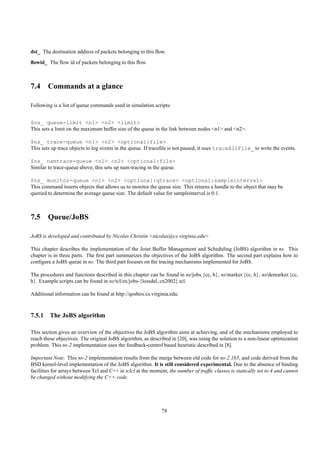 dst_ The destination address of packets belonging to this ﬂow.
ﬂowid_ The ﬂow id of packets belonging to this ﬂow.



7.4 Commands at a glance

Following is a list of queue commands used in simulation scripts:


$ns_ queue-limit <n1> <n2> <limit>
This sets a limit on the maximum buffer size of the queue in the link between nodes <n1> and <n2>.

$ns_ trace-queue <n1> <n2> <optional:file>
This sets up trace objects to log events in the queue. If traceﬁle is not passed, it uses traceAllFile_ to write the events.

$ns_ namtrace-queue <n1> <n2> <optional:file>
Similar to trace-queue above, this sets up nam-tracing in the queue.

$ns_ monitor-queue <n1> <n2> <optional:qtrace> <optional:sampleinterval>
This command inserts objects that allows us to monitor the queue size. This returns a handle to the object that may be
queried to determine the average queue size. The default value for sampleinterval is 0.1.



7.5 Queue/JoBS

JoBS is developed and contributed by Nicolas Christin <nicolas@cs.virginia.edu>

This chapter describes the implementation of the Joint Buffer Management and Scheduling (JoBS) algorithm in ns. This
chapter is in three parts. The ﬁrst part summarizes the objectives of the JoBS algorithm. The second part explains how to
conﬁgure a JoBS queue in ns. The third part focuses on the tracing mechanisms implemented for JoBS.

The procedures and functions described in this chapter can be found in ns/jobs.{cc, h}, ns/marker.{cc, h}, ns/demarker.{cc,
h}. Example scripts can be found in ns/tcl/ex/jobs-{lossdel, cn2002}.tcl.

Additional information can be found at http://qosbox.cs.virginia.edu.



7.5.1 The JoBS algorithm

This section gives an overview of the objectives the JoBS algorithm aims at achieving, and of the mechanisms employed to
reach these objectives. The original JoBS algorithm, as described in [20], was using the solution to a non-linear optimization
problem. This ns-2 implementation uses the feedback-control based heuristic described in [8].

Important Note: This ns-2 implementation results from the merge between old code for ns-2.1b5, and code derived from the
BSD kernel-level implementation of the JoBS algorithm. It is still considered experimental. Due to the absence of binding
facilities for arrays between Tcl and C++ in tclcl at the moment, the number of trafﬁc classes is statically set to 4 and cannot
be changed without modifying the C++ code.




                                                              78
 