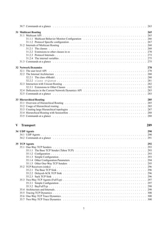 30.7 Commands at a glance . . . . . . . . . . . . . . . . . . . . . . . . . . . . . . . . . . . . . . . . . . . . . . 263

31 Multicast Routing                                                                                                                                                                                      265
   31.1 Multicast API . . . . . . . . . . . . . . . . . . . .                 .   .   .   .   .   .   .   .   .   .   .   .   .   .   .   .   .   .   .   .   .   .   .   .   .   .   .   .   .   .   .   265
        31.1.1 Multicast Behavior Monitor Conﬁguration                        .   .   .   .   .   .   .   .   .   .   .   .   .   .   .   .   .   .   .   .   .   .   .   .   .   .   .   .   .   .   .   266
        31.1.2 Protocol Speciﬁc conﬁguration . . . . . . .                    .   .   .   .   .   .   .   .   .   .   .   .   .   .   .   .   .   .   .   .   .   .   .   .   .   .   .   .   .   .   .   267
   31.2 Internals of Multicast Routing . . . . . . . . . . .                  .   .   .   .   .   .   .   .   .   .   .   .   .   .   .   .   .   .   .   .   .   .   .   .   .   .   .   .   .   .   .   268
        31.2.1 The classes . . . . . . . . . . . . . . . . .                  .   .   .   .   .   .   .   .   .   .   .   .   .   .   .   .   .   .   .   .   .   .   .   .   .   .   .   .   .   .   .   268
        31.2.2 Extensions to other classes in ns . . . . . .                  .   .   .   .   .   .   .   .   .   .   .   .   .   .   .   .   .   .   .   .   .   .   .   .   .   .   .   .   .   .   .   270
        31.2.3 Protocol Internals . . . . . . . . . . . . . .                 .   .   .   .   .   .   .   .   .   .   .   .   .   .   .   .   .   .   .   .   .   .   .   .   .   .   .   .   .   .   .   273
        31.2.4 The internal variables . . . . . . . . . . . .                 .   .   .   .   .   .   .   .   .   .   .   .   .   .   .   .   .   .   .   .   .   .   .   .   .   .   .   .   .   .   .   275
   31.3 Commands at a glance . . . . . . . . . . . . . . .                    .   .   .   .   .   .   .   .   .   .   .   .   .   .   .   .   .   .   .   .   .   .   .   .   .   .   .   .   .   .   .   275

32 Network Dynamics                                                                                                                                                                                       278
   32.1 The user level API . . . . . . . . . . . . . . . . .                  .   .   .   .   .   .   .   .   .   .   .   .   .   .   .   .   .   .   .   .   .   .   .   .   .   .   .   .   .   .   .   278
   32.2 The Internal Architecture . . . . . . . . . . . . . .                 .   .   .   .   .   .   .   .   .   .   .   .   .   .   .   .   .   .   .   .   .   .   .   .   .   .   .   .   .   .   .   280
        32.2.1 The class rtModel . . . . . . . . . . . . . .                  .   .   .   .   .   .   .   .   .   .   .   .   .   .   .   .   .   .   .   .   .   .   .   .   .   .   .   .   .   .   .   280
        32.2.2 class rtQueue . . . . . . . . . . . . .                        .   .   .   .   .   .   .   .   .   .   .   .   .   .   .   .   .   .   .   .   .   .   .   .   .   .   .   .   .   .   .   281
   32.3 Interaction with Unicast Routing . . . . . . . . . .                  .   .   .   .   .   .   .   .   .   .   .   .   .   .   .   .   .   .   .   .   .   .   .   .   .   .   .   .   .   .   .   282
        32.3.1 Extensions to Other Classes . . . . . . . .                    .   .   .   .   .   .   .   .   .   .   .   .   .   .   .   .   .   .   .   .   .   .   .   .   .   .   .   .   .   .   .   282
   32.4 Deﬁcencies in the Current Network Dynamics API                        .   .   .   .   .   .   .   .   .   .   .   .   .   .   .   .   .   .   .   .   .   .   .   .   .   .   .   .   .   .   .   283
   32.5 Commands at a glance . . . . . . . . . . . . . . .                    .   .   .   .   .   .   .   .   .   .   .   .   .   .   .   .   .   .   .   .   .   .   .   .   .   .   .   .   .   .   .   283

33 Hierarchical Routing                                                                                                                                                                                   285
   33.1 Overview of Hierarchical Routing . .      .   .   .   .   .   .   .   .   .   .   .   .   .   .   .   .   .   .   .   .   .   .   .   .   .   .   .   .   .   .   .   .   .   .   .   .   .   .   285
   33.2 Usage of Hierarchical routing . . . . .   .   .   .   .   .   .   .   .   .   .   .   .   .   .   .   .   .   .   .   .   .   .   .   .   .   .   .   .   .   .   .   .   .   .   .   .   .   .   285
   33.3 Creating large Hierarchical topologies    .   .   .   .   .   .   .   .   .   .   .   .   .   .   .   .   .   .   .   .   .   .   .   .   .   .   .   .   .   .   .   .   .   .   .   .   .   .   287
   33.4 Hierarchical Routing with SessionSim      .   .   .   .   .   .   .   .   .   .   .   .   .   .   .   .   .   .   .   .   .   .   .   .   .   .   .   .   .   .   .   .   .   .   .   .   .   .   288
   33.5 Commands at a glance . . . . . . . .      .   .   .   .   .   .   .   .   .   .   .   .   .   .   .   .   .   .   .   .   .   .   .   .   .   .   .   .   .   .   .   .   .   .   .   .   .   .   288


V    Transport                                                                                                                                                                                            289
34 UDP Agents                                                                                                              290
   34.1 UDP Agents . . . . . . . . . . . . . . . . . . . . . . . . . . . . . . . . . . . . . . . . . . . . . . . . . . . . 290
   34.2 Commands at a glance . . . . . . . . . . . . . . . . . . . . . . . . . . . . . . . . . . . . . . . . . . . . . . 291

35 TCP Agents                                                                                                                                                                                             292
   35.1 One-Way TCP Senders . . . . . . . . . . .             .   .   .   .   .   .   .   .   .   .   .   .   .   .   .   .   .   .   .   .   .   .   .   .   .   .   .   .   .   .   .   .   .   .   .   293
        35.1.1 The Base TCP Sender (Tahoe TCP)                .   .   .   .   .   .   .   .   .   .   .   .   .   .   .   .   .   .   .   .   .   .   .   .   .   .   .   .   .   .   .   .   .   .   .   293
        35.1.2 Conﬁguration . . . . . . . . . . . .           .   .   .   .   .   .   .   .   .   .   .   .   .   .   .   .   .   .   .   .   .   .   .   .   .   .   .   .   .   .   .   .   .   .   .   293
        35.1.3 Simple Conﬁguration . . . . . . . .            .   .   .   .   .   .   .   .   .   .   .   .   .   .   .   .   .   .   .   .   .   .   .   .   .   .   .   .   .   .   .   .   .   .   .   293
        35.1.4 Other Conﬁguration Parameters . .              .   .   .   .   .   .   .   .   .   .   .   .   .   .   .   .   .   .   .   .   .   .   .   .   .   .   .   .   .   .   .   .   .   .   .   294
        35.1.5 Other One-Way TCP Senders . . .                .   .   .   .   .   .   .   .   .   .   .   .   .   .   .   .   .   .   .   .   .   .   .   .   .   .   .   .   .   .   .   .   .   .   .   295
   35.2 TCP Receivers (sinks) . . . . . . . . . . .           .   .   .   .   .   .   .   .   .   .   .   .   .   .   .   .   .   .   .   .   .   .   .   .   .   .   .   .   .   .   .   .   .   .   .   296
        35.2.1 The Base TCP Sink . . . . . . . . .            .   .   .   .   .   .   .   .   .   .   .   .   .   .   .   .   .   .   .   .   .   .   .   .   .   .   .   .   .   .   .   .   .   .   .   296
        35.2.2 Delayed-ACK TCP Sink . . . . . .               .   .   .   .   .   .   .   .   .   .   .   .   .   .   .   .   .   .   .   .   .   .   .   .   .   .   .   .   .   .   .   .   .   .   .   296
        35.2.3 Sack TCP Sink . . . . . . . . . . .            .   .   .   .   .   .   .   .   .   .   .   .   .   .   .   .   .   .   .   .   .   .   .   .   .   .   .   .   .   .   .   .   .   .   .   296
   35.3 Two-Way TCP Agents (FullTcp) . . . . . .              .   .   .   .   .   .   .   .   .   .   .   .   .   .   .   .   .   .   .   .   .   .   .   .   .   .   .   .   .   .   .   .   .   .   .   297
        35.3.1 Simple Conﬁguration . . . . . . . .            .   .   .   .   .   .   .   .   .   .   .   .   .   .   .   .   .   .   .   .   .   .   .   .   .   .   .   .   .   .   .   .   .   .   .   297
        35.3.2 BayFullTcp . . . . . . . . . . . . .           .   .   .   .   .   .   .   .   .   .   .   .   .   .   .   .   .   .   .   .   .   .   .   .   .   .   .   .   .   .   .   .   .   .   .   298
   35.4 Architecture and Internals . . . . . . . . . .        .   .   .   .   .   .   .   .   .   .   .   .   .   .   .   .   .   .   .   .   .   .   .   .   .   .   .   .   .   .   .   .   .   .   .   298
   35.5 Tracing TCP Dynamics . . . . . . . . . . .            .   .   .   .   .   .   .   .   .   .   .   .   .   .   .   .   .   .   .   .   .   .   .   .   .   .   .   .   .   .   .   .   .   .   .   300
   35.6 One-Way TCP Trace Dynamics . . . . . . .              .   .   .   .   .   .   .   .   .   .   .   .   .   .   .   .   .   .   .   .   .   .   .   .   .   .   .   .   .   .   .   .   .   .   .   300
   35.7 Two-Way TCP Trace Dynamics . . . . . .                .   .   .   .   .   .   .   .   .   .   .   .   .   .   .   .   .   .   .   .   .   .   .   .   .   .   .   .   .   .   .   .   .   .   .   300


                                                                              7
 
