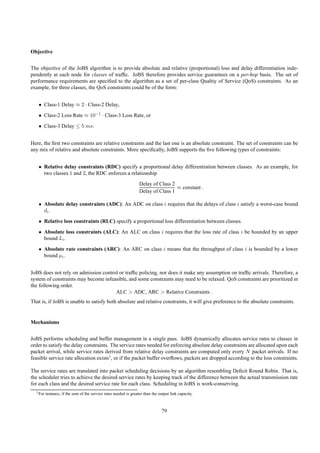 Objective


The objective of the JoBS algorithm is to provide absolute and relative (proportional) loss and delay differentiation inde-
pendently at each node for classes of trafﬁc. JoBS therefore provides service guarantees on a per-hop basis. The set of
performance requirements are speciﬁed to the algorithm as a set of per-class Qualtiy of Service (QoS) constraints. As an
example, for three classes, the QoS constraints could be of the form:


   • Class-1 Delay ≈ 2 · Class-2 Delay,
   • Class-2 Loss Rate ≈ 10−1 · Class-3 Loss Rate, or
   • Class-3 Delay ≤ 5 ms.


Here, the ﬁrst two constraints are relative constraints and the last one is an absolute constraint. The set of constraints can be
any mix of relative and absolute constraints. More speciﬁcally, JoBS supports the ﬁve following types of constraints:


   • Relative delay constraints (RDC) specify a proportional delay differentiation between classes. As an example, for
     two classes 1 and 2, the RDC enforces a relationship
                                                                   Delay of Class 2
                                                                                    ≈ constant .
                                                                   Delay of Class 1

   • Absolute delay constraints (ADC): An ADC on class i requires that the delays of class i satisfy a worst-case bound
     di .
   • Relative loss constraints (RLC) specify a proportional loss differentiation between classes.
   • Absolute loss constraints (ALC): An ALC on class i requires that the loss rate of class i be bounded by an upper
     bound Li .
   • Absolute rate constraints (ARC): An ARC on class i means that the throughput of class i is bounded by a lower
     bound µi .


JoBS does not rely on admission control or trafﬁc policing, nor does it make any assumption on trafﬁc arrivals. Therefore, a
system of constraints may become infeasible, and some constraints may need to be relaxed. QoS constraints are prioritized in
the following order.
                                      ALC > ADC, ARC > Relative Constraints .
That is, if JoBS is unable to satisfy both absolute and relative constraints, it will give preference to the absolute constraints.


Mechanisms


JoBS performs scheduling and buffer management in a single pass. JoBS dynamically allocates service rates to classes in
order to satisfy the delay constraints. The service rates needed for enforcing absolute delay constraints are allocated upon each
packet arrival, while service rates derived from relative delay constraints are computed only every N packet arrivals. If no
feasible service rate allocation exists1 , or if the packet buffer overﬂows, packets are dropped according to the loss constraints.

The service rates are translated into packet scheduling decisions by an algorithm resembling Deﬁcit Round Robin. That is,
the scheduler tries to achieve the desired service rates by keeping track of the difference between the actual transmission rate
for each class and the desired service rate for each class. Scheduling in JoBS is work-conserving.
  1 For   instance, if the sum of the service rates needed is greater than the output link capacity.



                                                                                 79
 