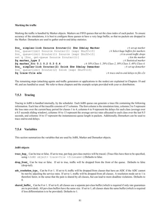Marking the trafﬁc


Marking the trafﬁc is handled by Marker objects. Markers are FIFO queues that set the class index of each packet. To ensure
accuracy of the simulations, it is best to conﬁgure these queues to have a very large buffer, so that no packets are dropped in
the Marker. Demarkers are used to gather end-to-end delay statistics.


$ns_ simplex-link $source $router(1) $bw $delay Marker                            ;# set-up marker
$ns_ queue-limit $source $router(1) [expr $buff*10]              ;# Select huge buffers for markers
$ns_ queue-limit $router(1) $source [expr $buff*10]                        ;# to avoid trafﬁc drops
set q [$ns_ get-queue $source $router(1)]                                          ;#in the marker
$q marker_type 2                                                             ;# Statistical marker
$q marker_frc 0.1 0.2 0.3 0.4               ;# 10% Class 1, 20% Class 2, 30% Class 3, 40% Class 4.
$ns_ simplex-link $router(2) $sink $bw $delay Demarker                         ;# set-up demarker
$ns_ queue-limit $router(2) $sink [expr $buff*10]
$q trace-file e2e                                             ;# trace end-to-end delays to ﬁle e2e


The remaining steps (attaching agents and trafﬁc generators or applications to the nodes) are explained in Chapters 10 and
40, and are handled as usual. We refer to these chapters and the example scripts provided with your ns distribution.



7.5.3 Tracing

Tracing in JoBS is handled internally, by the scheduler. Each JoBS queue can generate a trace ﬁle containing the following
information. Each line of the traceﬁle consists of 17 columns. The ﬁrst column is the simulation time, columns 2 to 5 represent
the loss rates over the current busy period for classes 1 to 4, columns 6 to 9 represent the delays for each class (average over
a 0.5 seconds sliding window), columns 10 to 13 represent the average service rates allocated to each class over the last 0.5
seconds, and columns 14 to 17 represent the instantaneous queue length in packets. Additionally, Demarkers can be used to
trace end-to-end delays.



7.5.4 Variables

This section summarizes the variables that are used by JoBS, Marker and Demarker objects.


JoBS objects

trace_hop_ Can be true or false. If set to true, per-hop, per-class metrics will be traced. (Trace ﬁles have then to be speciﬁed,
      using <JoBS object> trace-file <filename>.) Defaults to false.
drop_front_ Can be true or false. If set to true, trafﬁc will be dropped from the front of the queue. Defaults to false
     (drop-tail).
adc_resolution_type_ Can be 0 or 1. If set to 0, trafﬁc will be dropped from classes that have an ADC if the ADC cannot
     be met by adjusting the service rates. If set to 1, trafﬁc will be dropped from all classes. A resolution mode set to 1 is
     therefore fairer, in the sense that the pain is shared by all classes, but can lead to more deadline violations. Defaults to
     0.
shared_buffer_ Can be 0 or 1. If set to 0, all classes use a separate per-class buffer (which is required if only rate guarantees
     are to provided). All per-class buffers have the same size. If set to 1, all classes share the same buffer (which is required
     if loss differentiation is to be provided). Defaults to 1.


                                                               81
 