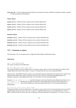 mean_pkt_size_ Used to set the expected mean packet size of packets arriving at a JoBS link. Setting this variable is required
    to ensure proper delay differentiation.


Marker objects

marker_arrvs1_ Number of Class-1 packets to have entered a Marker link.
marker_arrvs2_ Number of Class-2 packets to have entered a Marker link.
marker_arrvs3_ Number of Class-3 packets to have entered a Marker link.
marker_arrvs4_ Number of Class-4 packets to have entered a Marker link.


Demarker objects

demarker_arrvs1_ Number of Class-1 packets to have entered a Demarker link.
demarker_arrvs2_ Number of Class-2 packets to have entered a Demarker link.
demarker_arrvs3_ Number of Class-3 packets to have entered a Demarker link.
demarker_arrvs4_ Number of Class-4 packets to have entered a Demarker link.



7.5.5 Commands at a glance

The following is a list of commands used to conﬁgure the JoBS, Marker and Demarker objects.


JoBS objects


set q [new Queue/JoBS]
This creates an instance of the JoBS queue.

$q init-rdcs <k1> <k2> <k3> <k4>
This assigns the RDCs for the four JoBS classes. For instance, using a value of 4 for k2 means that Class-3 delays will be
roughly equal to four times Class-2 delays. A value of -1 indicates that the class is not concerned by RDCs.

Important Note: Since RDCs bound two classes, one would expect only three parameters to be passed (k1, k2, and k3, since
k4 theoretically binds Classes 4 and 5, and Class 5 does not exist). However, in this prototype implementation, it is
imperative to specify a value different from 0 and -1 to k4 if Class 4 is to be concerned by RDCs.

Examples: $q init-rdcs -1 2 1 -1 speciﬁes that classes 2 and 3 are bound by a delay differentiation factor of 2, $q
init-rdcs 4 4 4 4 speciﬁes that all classes are bound by a delay differentiation factor of 4 and is equivalent to $q
init-rdcs 4 4 4 1, since the last coefﬁcient is only used to specify that Class 4 is to be bound by proportional
differentiation.

$q init-rlcs <k’1> <k’2> <k’3> <k’4>
This assigns the RLCs for the four JoBS classes. For instance, using a value of 3 for k1 means that Class-2 loss rates will be
roughly equal to four times Class-2 loss rates. A value of -1 indicates that the class is not concerned by RLCs. As with
RDCs, each RLC binds two classes, thus, one would expect only three parameters to be passed (k’1, k’2, and k’3, since k’4



                                                              82
 