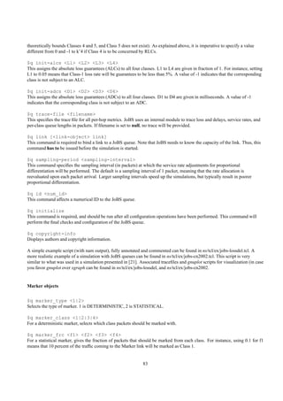 theoretically bounds Classes 4 and 5, and Class 5 does not exist). As explained above, it is imperative to specify a value
different from 0 and -1 to k’4 if Class 4 is to be concerned by RLCs.

$q init-alcs <L1> <L2> <L3> <L4>
This assigns the absolute loss guarantees (ALCs) to all four classes. L1 to L4 are given in fraction of 1. For instance, setting
L1 to 0.05 means that Class-1 loss rate will be guarantees to be less than 5%. A value of -1 indicates that the corresponding
class is not subject to an ALC.

$q init-adcs <D1> <D2> <D3> <D4>
This assigns the absolute loss guarantees (ADCs) to all four classes. D1 to D4 are given in milliseconds. A value of -1
indicates that the corresponding class is not subject to an ADC.

$q trace-file <filename>
This speciﬁes the trace ﬁle for all per-hop metrics. JoBS uses an internal module to trace loss and delays, service rates, and
per-class queue lengths in packets. If ﬁlename is set to null, no trace will be provided.

$q link [<link-object> link]
This command is required to bind a link to a JoBS queue. Note that JoBS needs to know the capacity of the link. Thus, this
command has to be issued before the simulation is started.

$q sampling-period <sampling-interval>
This command speciﬁes the sampling interval (in packets) at which the service rate adjustments for proportional
differentiation will be performed. The default is a sampling interval of 1 packet, meaning that the rate allocation is
reevaluated upon each packet arrival. Larger sampling intervals speed up the simulations, but typically result in poorer
proportional differentiation.

$q id <num_id>
This command affects a numerical ID to the JoBS queue.

$q initialize
This command is required, and should be run after all conﬁguration operations have been performed. This command will
perform the ﬁnal checks and conﬁguration of the JoBS queue.

$q copyright-info
Displays authors and copyright information.

A simple example script (with nam output), fully annotated and commented can be found in ns/tcl/ex/jobs-lossdel.tcl. A
more realistic example of a simulation with JoBS queues can be found in ns/tcl/ex/jobs-cn2002.tcl. This script is very
similar to what was used in a simulation presented in [21]. Associated traceﬁles and gnuplot scripts for visualization (in case
you favor gnuplot over xgraph can be found in ns/tcl/ex/jobs-lossdel, and ns/tcl/ex/jobs-cn2002.


Marker objects


$q marker_type <1|2>
Selects the type of marker. 1 is DETERMINISTIC, 2 is STATISTICAL.

$q marker_class <1|2|3|4>
For a deterministic marker, selects which class packets should be marked with.

$q marker_frc <f1> <f2> <f3> <f4>
For a statistical marker, gives the fraction of packets that should be marked from each class. For instance, using 0.1 for f1
means that 10 percent of the trafﬁc coming to the Marker link will be marked as Class 1.


                                                               83
 