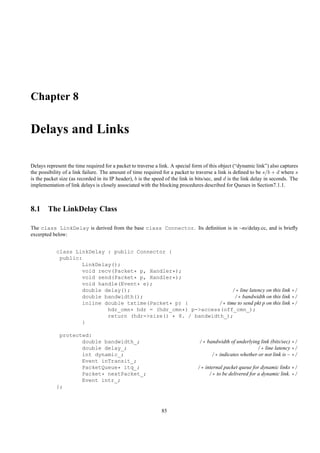 Chapter 8

Delays and Links

Delays represent the time required for a packet to traverse a link. A special form of this object (“dynamic link”) also captures
the possibility of a link failure. The amount of time required for a packet to traverse a link is deﬁned to be s/b + d where s
is the packet size (as recorded in its IP header), b is the speed of the link in bits/sec, and d is the link delay in seconds. The
implementation of link delays is closely associated with the blocking procedures described for Queues in Section7.1.1.



8.1 The LinkDelay Class

The class LinkDelay is derived from the base class Connector. Its deﬁnition is in ~ns/delay.cc, and is brieﬂy
excerpted below:


            class LinkDelay : public Connector {
             public:
                    LinkDelay();
                    void recv(Packet* p, Handler*);
                    void send(Packet* p, Handler*);
                    void handle(Event* e);
                    double delay();                                  /* line latency on this link */
                    double bandwidth();                               /* bandwidth on this link */
                    inline double txtime(Packet* p) {          /* time to send pkt p on this link */
                            hdr_cmn* hdr = (hdr_cmn*) p->access(off_cmn_);
                            return (hdr->size() * 8. / bandwidth_);
                    }

             protected:
                    double bandwidth_;                                            /* bandwidth of underlying link (bits/sec) */
                    double delay_;                                                                         /* line latency */
                    int dynamic_;                                                      /* indicates whether or not link is ~ */
                    Event inTransit_;
                    PacketQueue* itq_;                                           /* internal packet queue for dynamic links */
                    Packet* nextPacket_;                                              /* to be delivered for a dynamic link. */
                    Event intr_;
            };



                                                               85
 