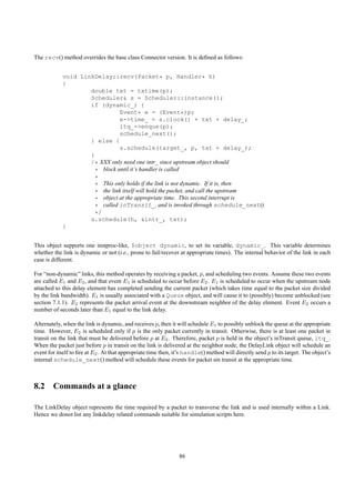 The recv() method overrides the base class Connector version. It is deﬁned as follows:


            void LinkDelay::recv(Packet* p, Handler* h)
            {
                    double txt = txtime(p);
                    Scheduler& s = Scheduler::instance();
                    if (dynamic_) {
                               Event* e = (Event*)p;
                               e->time_ = s.clock() + txt + delay_;
                               itq_->enque(p);
                               schedule_next();
                    } else {
                               s.schedule(target_, p, txt + delay_);
                    }
                    /* XXX only need one intr_ since upstream object should
                      * block until it’s handler is called
                      *
                      * This only holds if the link is not dynamic. If it is, then
                      * the link itself will hold the packet, and call the upstream
                      * object at the appropriate time. This second interrupt is
                      * called inTransit_, and is invoked through schedule_next()
                      */
                    s.schedule(h, &intr_, txt);
            }


This object supports one instproc-like, $object dynamic, to set its variable, dynamic_. This variable determines
whether the link is dynamic or not (i.e., prone to fail/recover at appropriate times). The internal behavior of the link in each
case is different.

For “non-dynamic” links, this method operates by receiving a packet, p, and scheduling two events. Assume these two events
are called E1 and E2 , and that event E1 is scheduled to occur before E2 . E1 is scheduled to occur when the upstream node
attached to this delay element has completed sending the current packet (which takes time equal to the packet size divided
by the link bandwidth). E1 is usually associated with a Queue object, and will cause it to (possibly) become unblocked (see
section 7.1.1). E2 represents the packet arrival event at the downstream neighbor of the delay element. Event E2 occurs a
number of seconds later than E1 equal to the link delay.

Alternately, when the link is dynamic, and receives p, then it will schedule E1 to possibly unblock the queue at the appropriate
time. However, E2 is scheduled only if p is the only packet currently in transit. Otherwise, there is at least one packet in
transit on the link that must be delivered before p at E2 . Therefore, packet p is held in the object’s inTransit queue, itq_.
When the packet just before p in transit on the link is delivered at the neighbor node, the DelayLink object will schedule an
event for itself to ﬁre at E2 . At that appropriate time then, it’s handle() method will directly send p to its target. The object’s
internal schedule_next() method will schedule these events for packet sin transit at the appropriate time.



8.2 Commands at a glance

The LinkDelay object represents the time required by a packet to transverse the link and is used internally within a Link.
Hence we donot list any linkdelay related commands suitable for simulation scripts here.




                                                                86
 