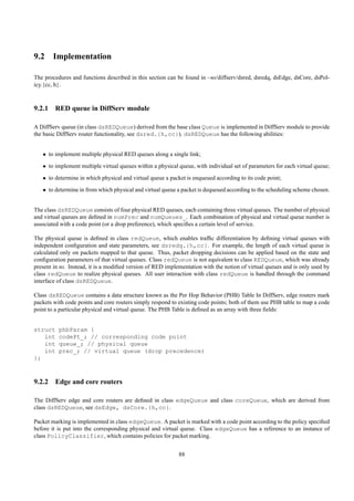 9.2 Implementation

The procedures and functions described in this section can be found in ~ns/diffserv/dsred, dsredq, dsEdge, dsCore, dsPol-
icy.{cc, h}.



9.2.1 RED queue in DiffServ module

A DiffServ queue (in class dsREDQueue) derived from the base class Queue is implemented in DiffServ module to provide
the basic DiffServ router functionality, see dsred.{h,cc}). dsREDQueue has the following abilities:


   • to implement multiple physical RED queues along a single link;
   • to implement multiple virtual queues within a physical queue, with individual set of parameters for each virtual queue;

   • to determine in which physical and virtual queue a packet is enqueued according to its code point;
   • to determine in from which physical and virtual queue a packet is dequeued according to the scheduling scheme chosen.


The class dsREDQueue consists of four physical RED queues, each containing three virtual queues. The number of physical
and virtual queues are deﬁned in numPrec and numQueues_. Each combination of physical and virtual queue number is
associated with a code point (or a drop preference), which speciﬁes a certain level of service.

The physical queue is deﬁned in class redQueue, which enables trafﬁc differentiation by deﬁning virtual queues with
independent conﬁguration and state parameters, see dsredq.{h,cc}. For example, the length of each virtual queue is
calculated only on packets mapped to that queue. Thus, packet dropping decisions can be applied based on the state and
conﬁguration parameters of that virtual queues. Class redQueue is not equivalent to class REDQueue, which was already
present in ns. Instead, it is a modiﬁed version of RED implementation with the notion of virtual queues and is only used by
class redQueue to realize physical queues. All user interaction with class redQueue is handled through the command
interface of class dsREDQueue.

Class dsREDQueue contains a data structure known as the Per Hop Behavior (PHB) Table In DiffServ, edge routers mark
packets with code points and core routers simply respond to existing code points; both of them use PHB table to map a code
point to a particular physical and virtual queue. The PHB Table is deﬁned as an array with three ﬁelds:


struct    phbParam {
   int    codePt_; // corresponding code point
   int    queue_; // physical queue
   int    prec_; // virtual queue (drop precedence)
};



9.2.2 Edge and core routers

The DiffServ edge and core routers are deﬁned in class edgeQueue and class coreQueue, which are derived from
class dsREDQueue, see dsEdge, dsCore.{h,cc}.

Packet marking is implemented in class edgeQueue. A packet is marked with a code point according to the policy speciﬁed
before it is put into the corresponding physical and virtual queue. Class edgeQueue has a reference to an instance of
class PolicyClassifier, which contains policies for packet marking.


                                                            88
 