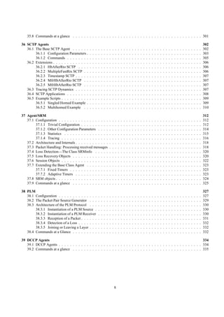 35.8 Commands at a glance . . . . . . . . . . . . . . . . . . . . . . . . . . . . . . . . . . . . . . . . . . . . . . 301

36 SCTP Agents                                                                                                                                                                                                 302
   36.1 The Base SCTP Agent . . . . . .        .   .   .   .   .   .   .   .   .   .   .   .   .   .   .   .   .   .   .   .   .   .   .   .   .   .   .   .   .   .   .   .   .   .   .   .   .   .   .   .   302
        36.1.1 Conﬁguration Parameters .       .   .   .   .   .   .   .   .   .   .   .   .   .   .   .   .   .   .   .   .   .   .   .   .   .   .   .   .   .   .   .   .   .   .   .   .   .   .   .   .   303
        36.1.2 Commands . . . . . . . .        .   .   .   .   .   .   .   .   .   .   .   .   .   .   .   .   .   .   .   .   .   .   .   .   .   .   .   .   .   .   .   .   .   .   .   .   .   .   .   .   305
   36.2 Extensions . . . . . . . . . . . . .   .   .   .   .   .   .   .   .   .   .   .   .   .   .   .   .   .   .   .   .   .   .   .   .   .   .   .   .   .   .   .   .   .   .   .   .   .   .   .   .   306
        36.2.1 HbAfterRto SCTP . . . .         .   .   .   .   .   .   .   .   .   .   .   .   .   .   .   .   .   .   .   .   .   .   .   .   .   .   .   .   .   .   .   .   .   .   .   .   .   .   .   .   306
        36.2.2 MultipleFastRtx SCTP . .        .   .   .   .   .   .   .   .   .   .   .   .   .   .   .   .   .   .   .   .   .   .   .   .   .   .   .   .   .   .   .   .   .   .   .   .   .   .   .   .   306
        36.2.3 Timestamp SCTP . . . . .        .   .   .   .   .   .   .   .   .   .   .   .   .   .   .   .   .   .   .   .   .   .   .   .   .   .   .   .   .   .   .   .   .   .   .   .   .   .   .   .   307
        36.2.4 MfrHbAfterRto SCTP . .          .   .   .   .   .   .   .   .   .   .   .   .   .   .   .   .   .   .   .   .   .   .   .   .   .   .   .   .   .   .   .   .   .   .   .   .   .   .   .   .   307
        36.2.5 MfrHbAfterRto SCTP . .          .   .   .   .   .   .   .   .   .   .   .   .   .   .   .   .   .   .   .   .   .   .   .   .   .   .   .   .   .   .   .   .   .   .   .   .   .   .   .   .   307
   36.3 Tracing SCTP Dynamics . . . . .        .   .   .   .   .   .   .   .   .   .   .   .   .   .   .   .   .   .   .   .   .   .   .   .   .   .   .   .   .   .   .   .   .   .   .   .   .   .   .   .   307
   36.4 SCTP Applications . . . . . . . .      .   .   .   .   .   .   .   .   .   .   .   .   .   .   .   .   .   .   .   .   .   .   .   .   .   .   .   .   .   .   .   .   .   .   .   .   .   .   .   .   308
   36.5 Example Scripts . . . . . . . . . .    .   .   .   .   .   .   .   .   .   .   .   .   .   .   .   .   .   .   .   .   .   .   .   .   .   .   .   .   .   .   .   .   .   .   .   .   .   .   .   .   309
        36.5.1 Singled Homed Example .         .   .   .   .   .   .   .   .   .   .   .   .   .   .   .   .   .   .   .   .   .   .   .   .   .   .   .   .   .   .   .   .   .   .   .   .   .   .   .   .   309
        36.5.2 Multihomed Example . .          .   .   .   .   .   .   .   .   .   .   .   .   .   .   .   .   .   .   .   .   .   .   .   .   .   .   .   .   .   .   .   .   .   .   .   .   .   .   .   .   310

37 Agent/SRM                                                                                                                                                                                                   312
   37.1 Conﬁguration . . . . . . . . . . . . . . . . . .                   .   .   .   .   .   .   .   .   .   .   .   .   .   .   .   .   .   .   .   .   .   .   .   .   .   .   .   .   .   .   .   .   .   312
        37.1.1 Trivial Conﬁguration . . . . . . . . . .                    .   .   .   .   .   .   .   .   .   .   .   .   .   .   .   .   .   .   .   .   .   .   .   .   .   .   .   .   .   .   .   .   .   312
        37.1.2 Other Conﬁguration Parameters . . . .                       .   .   .   .   .   .   .   .   .   .   .   .   .   .   .   .   .   .   .   .   .   .   .   .   .   .   .   .   .   .   .   .   .   314
        37.1.3 Statistics . . . . . . . . . . . . . . . .                  .   .   .   .   .   .   .   .   .   .   .   .   .   .   .   .   .   .   .   .   .   .   .   .   .   .   .   .   .   .   .   .   .   315
        37.1.4 Tracing . . . . . . . . . . . . . . . . .                   .   .   .   .   .   .   .   .   .   .   .   .   .   .   .   .   .   .   .   .   .   .   .   .   .   .   .   .   .   .   .   .   .   316
   37.2 Architecture and Internals . . . . . . . . . . . .                 .   .   .   .   .   .   .   .   .   .   .   .   .   .   .   .   .   .   .   .   .   .   .   .   .   .   .   .   .   .   .   .   .   318
   37.3 Packet Handling: Processing received messages                      .   .   .   .   .   .   .   .   .   .   .   .   .   .   .   .   .   .   .   .   .   .   .   .   .   .   .   .   .   .   .   .   .   318
   37.4 Loss Detection—The Class SRMinfo . . . . .                         .   .   .   .   .   .   .   .   .   .   .   .   .   .   .   .   .   .   .   .   .   .   .   .   .   .   .   .   .   .   .   .   .   320
   37.5 Loss Recovery Objects . . . . . . . . . . . . .                    .   .   .   .   .   .   .   .   .   .   .   .   .   .   .   .   .   .   .   .   .   .   .   .   .   .   .   .   .   .   .   .   .   320
   37.6 Session Objects . . . . . . . . . . . . . . . . .                  .   .   .   .   .   .   .   .   .   .   .   .   .   .   .   .   .   .   .   .   .   .   .   .   .   .   .   .   .   .   .   .   .   322
   37.7 Extending the Base Class Agent . . . . . . . .                     .   .   .   .   .   .   .   .   .   .   .   .   .   .   .   .   .   .   .   .   .   .   .   .   .   .   .   .   .   .   .   .   .   323
        37.7.1 Fixed Timers . . . . . . . . . . . . . .                    .   .   .   .   .   .   .   .   .   .   .   .   .   .   .   .   .   .   .   .   .   .   .   .   .   .   .   .   .   .   .   .   .   323
        37.7.2 Adaptive Timers . . . . . . . . . . . .                     .   .   .   .   .   .   .   .   .   .   .   .   .   .   .   .   .   .   .   .   .   .   .   .   .   .   .   .   .   .   .   .   .   323
   37.8 SRM objects . . . . . . . . . . . . . . . . . . .                  .   .   .   .   .   .   .   .   .   .   .   .   .   .   .   .   .   .   .   .   .   .   .   .   .   .   .   .   .   .   .   .   .   324
   37.9 Commands at a glance . . . . . . . . . . . . .                     .   .   .   .   .   .   .   .   .   .   .   .   .   .   .   .   .   .   .   .   .   .   .   .   .   .   .   .   .   .   .   .   .   325

38 PLM                                                                                                                                                                                                         327
   38.1 Conﬁguration . . . . . . . . . . . . . .           .   .   .   .   .   .   .   .   .   .   .   .   .   .   .   .   .   .   .   .   .   .   .   .   .   .   .   .   .   .   .   .   .   .   .   .   .   327
   38.2 The Packet Pair Source Generator . . .             .   .   .   .   .   .   .   .   .   .   .   .   .   .   .   .   .   .   .   .   .   .   .   .   .   .   .   .   .   .   .   .   .   .   .   .   .   329
   38.3 Architecture of the PLM Protocol . . .             .   .   .   .   .   .   .   .   .   .   .   .   .   .   .   .   .   .   .   .   .   .   .   .   .   .   .   .   .   .   .   .   .   .   .   .   .   330
        38.3.1 Instantiation of a PLM Source .             .   .   .   .   .   .   .   .   .   .   .   .   .   .   .   .   .   .   .   .   .   .   .   .   .   .   .   .   .   .   .   .   .   .   .   .   .   330
        38.3.2 Instantiation of a PLM Receiver             .   .   .   .   .   .   .   .   .   .   .   .   .   .   .   .   .   .   .   .   .   .   .   .   .   .   .   .   .   .   .   .   .   .   .   .   .   330
        38.3.3 Reception of a Packet . . . . . .           .   .   .   .   .   .   .   .   .   .   .   .   .   .   .   .   .   .   .   .   .   .   .   .   .   .   .   .   .   .   .   .   .   .   .   .   .   331
        38.3.4 Detection of a Loss . . . . . . .           .   .   .   .   .   .   .   .   .   .   .   .   .   .   .   .   .   .   .   .   .   .   .   .   .   .   .   .   .   .   .   .   .   .   .   .   .   332
        38.3.5 Joining or Leaving a Layer . . .            .   .   .   .   .   .   .   .   .   .   .   .   .   .   .   .   .   .   .   .   .   .   .   .   .   .   .   .   .   .   .   .   .   .   .   .   .   332
   38.4 Commands at a Glance . . . . . . . . .             .   .   .   .   .   .   .   .   .   .   .   .   .   .   .   .   .   .   .   .   .   .   .   .   .   .   .   .   .   .   .   .   .   .   .   .   .   332

39 DCCP Agents                                                                                                            334
   39.1 DCCP Agents . . . . . . . . . . . . . . . . . . . . . . . . . . . . . . . . . . . . . . . . . . . . . . . . . . . 334
   39.2 Commands at a glance . . . . . . . . . . . . . . . . . . . . . . . . . . . . . . . . . . . . . . . . . . . . . . 335




                                                                                   8
 