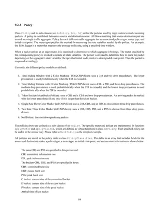 9.2.3 Policy

Class Policy and its sub-classes (see dsPolicy.{cc, h}) deﬁne the policies used by edge routers to mark incoming
packets. A policy is established between a source and destination node. All ﬂows matching that source-destination pair are
treated as a single trafﬁc aggregate. Policy for each different trafﬁc aggregate has an associated policer type, meter type, and
initial code point. The meter type speciﬁes the method for measuring the state variables needed by the policer. For example,
the TSW Tagger is a meter that measures the average trafﬁc rate, using a speciﬁed time window.

When a packet arrives at an edge router, it is examined to determine to which aggregate it belongs. The meter speciﬁed by
the corresponding policy is invoked to update all state variables. The policer is invoked to determine how to mark the packet
depending on the aggregate’s state variables: the speciﬁed initial code point or a downgraded code point. Then the packet is
enqueued accordingly.

Currently, six different policy models are deﬁned:


   1. Time Sliding Window with 2 Color Marking (TSW2CMPolicer): uses a CIR and two drop precedences. The lower
      precedence is used probabilistically when the CIR is exceeded.
   2. Time Sliding Window with 3 Color Marking (TSW3CMPolicer): uses a CIR, a PIR, and three drop precedences. The
      medium drop precedence is used probabilistically when the CIR is exceeded and the lowest drop precedence is used
      probabilistic ally when the PIR is exceeded.
   3. Token Bucket (tokenBucketPolicer): uses a CIR and a CBS and two drop precedences. An arriving packet is marked
      with the lower precedence if and only if it is larger than the token bucket.
   4. Single Rate Three Color Marker (srTCMPolicer): uses a CIR, CBS, and an EBS to choose from three drop precedences.
   5. Two Rate Three Color Marker (trTCMPolicer): uses a CIR, CBS, PIR, and a PBS to choose from three drop prece-
      dences.
   6. NullPolicer: does not downgrade any packets


The policies above are deﬁned as a sub-classes of dsPolicy. The speciﬁc meter and policer are implemented in functions
applyMeter and applyPolicer, which are deﬁned as virtual functions in class dsPolicy. User speciﬁed policy can
be added in the similar way. Please refer to NullPolicy as the simplest example.

All policies are stored in the policy table in class PolicyClassifier. This table is an array that includes ﬁelds for the
source and destination nodes, a policer type, a meter type, an initial code point, and various state information as shown below:


      The rates CIR and PIR are speciﬁed in bits per second:
      CIR: committed information rate
      PIR: peak information rate
      The buckets CBS, EBS, and PBS are speciﬁed in bytes:
      CBS: committed burst size
      EBS: excess burst size
      PBS: peak burst size
      C bucket: current size of the committed bucket
      E bucket: current size of the excess bucket
      P bucket: current size of the peak bucket
      Arrival time of last packet

                                                              89
 