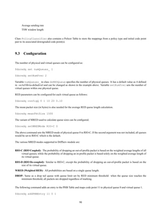 Average sending rate
      TSW window length


Class PolicyClassifier also contains a Policer Table to store the mappings from a policy type and initial code point
pair to its associated downgraded code point(s).



9.3 Conﬁguration

The number of physical and virtual queues can be conﬁgured as:

$dsredq set numQueues_ 1

$dsredq setNumPrec 2

Variable numQueues_ in class dsREDQueue speciﬁes the number of physical queues. It has a default value as 4 deﬁned
in ~ns/tcl/lib/ns-default.tcl and can be changed as shown in the example above. Variable setNumPrec sets the number of
virtual queues within one physical queue.

RED parameters can be conﬁgured for each virtual queue as follows:

$dsredq configQ 0 1 10 20 0.10

The mean packet size (in bytes) is also needed for the average RED queue length calculation.

$dsredq meanPktSize 1500

The variant of MRED used to calculate queue sizes can be conﬁgured.

$dsredq setMREDMode RIO-C 0

The above command sets the MRED mode of physical queue 0 to RIO-C. If the second argument was not included, all queues
would be set to RIO-C which is the default.

The various MRED modes supported in DiffServ module are:


RIO-C (RIO Coupled): The probability of dropping an out-of-proﬁle packet is based on the weighted average lengths of all
    virtual queues; while the probability of dropping an in-proﬁle packet is based solely on the weighted average length of
    its virtual queue.

RIO-D (RIO De-coupled): Similar to RIO-C; except the probability of dropping an out-of-proﬁle packet is based on the
    size of its virtual queue.
WRED (Weighted RED): All probabilities are based on a single queue length.
DROP: Same as a drop tail queue with queue limit set by RED minimum threshold: when the queue size reaches the
   minimum threshold, all packets are dropped regardless of marking.


The following command adds an entry to the PHB Table and maps code point 11 to physical queue 0 and virtual queue 1.

$dsredq addPHBEntry 11 0 1


                                                            90
 