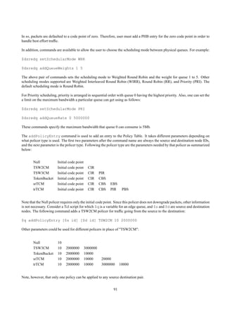 In ns, packets are defaulted to a code point of zero. Therefore, user must add a PHB entry for the zero code point in order to
handle best effort trafﬁc.

In addition, commands are available to allow the user to choose the scheduling mode between physical queues. For example:

$dsredq setSchedularMode WRR

$dsredq addQueueWeights 1 5

The above pair of commands sets the scheduling mode to Weighted Round Robin and the weight for queue 1 to 5. Other
scheduling modes supported are Weighted Interleaved Round Robin (WIRR), Round Robin (RR), and Priority (PRI). The
default scheduling mode is Round Robin.

For Priority scheduling, priority is arranged in sequential order with queue 0 having the highest priority. Also, one can set the
a limit on the maximum bandwidth a particular queue can get using as follows:

$dsredq setSchedularMode PRI

$dsredq addQueueRate 0 5000000

These commands specify the maximum bandwidth that queue 0 can consume is 5Mb.

The addPolicyEntry command is used to add an entry to the Policy Table. It takes different parameters depending on
what policer type is used. The ﬁrst two parameters after the command name are always the source and destination node IDs,
and the next parameter is the policer type. Following the policer type are the parameters needed by that policer as summarized
below:


        Null            Initial code point
        TSW2CM          Initial code point     CIR
        TSW3CM          Initial code point     CIR     PIR
        TokenBucket     Initial code point     CIR     CBS
        srTCM           Initial code point     CIR     CBS   EBS
        trTCM           Initial code point     CIR     CBS   PIR     PBS


Note that the Null policer requires only the initial code point. Since this policer does not downgrade packets, other information
is not necessary. Consider a Tcl script for which $q is a variable for an edge queue, and $s and $d are source and destination
nodes. The following command adds a TSW2CM policer for trafﬁc going from the source to the destination:

$q addPolicyEntry [$s id] [$d id] TSW2CM 10 2000000

Other parameters could be used for different policers in place of "TSW2CM":


        Null            10
        TSW3CM          10    2000000        3000000
        TokenBucket     10    2000000        10000
        srTCM           10    2000000        10000      20000
        trTCM           10    2000000        10000      3000000     10000


Note, however, that only one policy can be applied to any source destination pair.


                                                               91
 