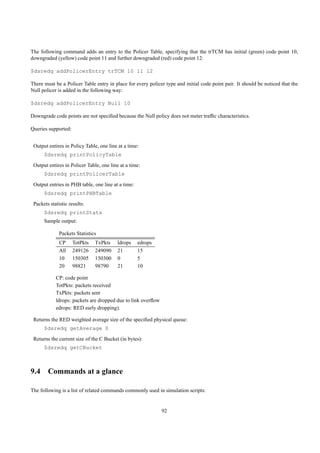 The following command adds an entry to the Policer Table, specifying that the trTCM has initial (green) code point 10,
downgraded (yellow) code point 11 and further downgraded (red) code point 12:

$dsredq addPolicerEntry trTCM 10 11 12

There must be a Policer Table entry in place for every policer type and initial code point pair. It should be noticed that the
Null policer is added in the following way:

$dsredq addPolicerEntry Null 10

Downgrade code points are not speciﬁed because the Null policy does not meter trafﬁc characteristics.

Queries supported:


 Output entires in Policy Table, one line at a time:
      $dsredq printPolicyTable
 Output entires in Policer Table, one line at a time:
      $dsredq printPolicerTable
 Output entries in PHB table, one line at a time:
      $dsredq printPHBTable
 Packets statistic results:
      $dsredq printStats
      Sample output:

              Packets Statistics
              CP     TotPkts   TxPkts    ldrops     edrops
              All    249126    249090    21         15
              10     150305    150300    0          5
              20     98821     98790     21         10

            CP: code point
            TotPkts: packets received
            TxPkts: packets sent
            ldrops: packets are dropped due to link overﬂow
            edrops: RED early dropping).

 Returns the RED weighted average size of the speciﬁed physical queue:
      $dsredq getAverage 0
 Returns the current size of the C Bucket (in bytes):
      $dsredq getCBucket



9.4 Commands at a glance

The following is a list of related commands commonly used in simulation scripts:


                                                              92
 