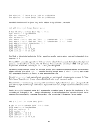 $ns simplex-link $edge $core 10Mb 5ms dsRED/edge
$ns simplex-link $core $edge 10Mb 5ms dsRED/core


These two commands create the queues along the link between an edge router and a core router.


set qEC [[$ns link $edge $core] queue]

# Set DS RED parameters from Edge to Core:
$qEC meanPktSize $packetSize
$qEC set numQueues_ 1
$qEC setNumPrec 2
$qEC addPolicyEntry [$s1 id] [$dest id] TokenBucket 10 $cir0 $cbs0
$qEC addPolicyEntry [$s2 id] [$dest id] TokenBucket 10 $cir1 $cbs1
$qEC addPolicerEntry TokenBucket 10 11
$qEC addPHBEntry 10 0 0
$qEC addPHBEntry 11 0 1
$qEC configQ 0 0 20 40 0.02
$qEC configQ 0 1 10 20 0.10


This block of code obtains handle to the DiffServ queue from an edge router to a core router and conﬁgures all of the
parameters for it.

The meanPktSize command is required for the RED state variables to be calculated accurately. Setting the number of physical
queues and precedence levels is optional, but it aids efﬁciency. Because neither the scheduling or MRED mode type are set,
they default to Round Robin scheduling and RIO-C Active Queue Management.

The addPolicyEntry commands establish two policies at the edge queue: one between nodes S1 and Dest and one between
nodes S2 and Dest. Note that the [$s1 id] command returns the ID value needed by addPolicyEntry. The CIR and
CBS values used in the policies are the ones set at the beginning of the script.

The addPolicerEntry line is required because each policer type and initial code point pair requires an entry in the Policer
Table. Each of the policies uses the same policer and initial code point, so only one entry is needed.

The addPHBEntry commands map each code point to a combination of physical and virtual queue. Although each code
point in this example maps to a unique combination of physical and virtual queue, multiple code points could receive identical
treatment.

Finally, the configQ commands set the RED parameters for each virtual queue. It speciﬁes the virtual queue by ﬁrst
two parameters, for example, 0 and 1. The next three parameters are the minimum threshold, maximum threshold, and the
maximum dropping probability. Note that as the precedence value increases, the RED parameters become harsher.



set qCE [[$ns link $core $e1] queue]

# Set DS RED parameters from Core to Edge:
$qCE meanPktSize $packetSize
$qCE set numQueues_ 1
$qCE setNumPrec 2
$qCE addPHBEntry 10 0 0
$qCE addPHBEntry 11 0 1
$qCE configQ 0 0 20 40 0.02


                                                             93
 
